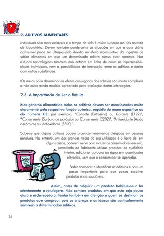 individuais são mais variáveis e o tempo de vida é muito superior ao dos animais
de laboratório. Devem também ponderar-se as situações em que a dose diária
admissível pode ser ultrapassada devido ao efeito acumulativo da ingestão de
vários alimentos em que um determinado aditivo possa estar presente. Nos
estudos toxicológicos também não entram em linha de conta as hipersensibili-
dades individuais, nem a possibilidade de interacção entre os aditivos e destes
com outras substâncias.
Os meios para determinar os efeitos conjugados dos aditivos são muito complexos
e não existe ainda modelo apropriado para avaliação destas interacções.
2.3. A Importância de Ler o Rótulo
Nos géneros alimentícios todos os aditivos devem ser mencionados muito
claramente pela respectiva função química, seguida do nome específico ou
do número CE, por exemplo, “Corante (Eritrosina) ou Corante (E127)”;
“Conservante (Sorbato de potássio) ou Conservante (E202)”; “Antioxidante (Ácido
ascórbico) ou Antioxidante (E300)”.
Sabe-se que alguns aditivos podem provocar fenómenos alérgicos em pessoas
sensíveis. No entanto, um dos grandes riscos da sua utilização é o facto de, em
alguns casos, poderem servir para induzir os consumidores em erro,
permitindo ao fabricante utilizar produtos de qualidade
inferior, adicionar gordura ou água em quantidades
elevadas, sem que o consumidor se aperceba.
Poder conhecer e identificar os aditivos é pois um
passo importante para que possa escolher
produtos mais saudáveis.
Assim, antes de adquirir um produto habitue-se a ler
atentamente a rotulagem. Não compre produtos em que esta seja pouco
clara e esclarecedora. Tenha também em atenção a quem se destinam os
produtos que comprou, pois as crianças e os idosos são particularmente
sensíveis a determinados aditivos.
24
2. ADITIVOS ALIMENTARES
 