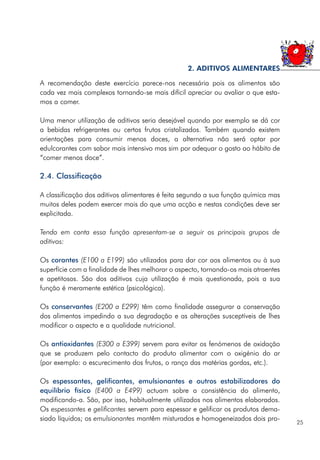 A recomendação deste exercício parece-nos necessária pois os alimentos são
cada vez mais complexos tornando-se mais difícil apreciar ou avaliar o que esta-
mos a comer.
Uma menor utilização de aditivos seria desejável quando por exemplo se dá cor
a bebidas refrigerantes ou certos frutos cristalizados. Também quando existem
orientações para consumir menos doces, a alternativa não será optar por
edulcorantes com sabor mais intensivo mas sim por adequar o gosto ao hábito de
“comer menos doce”.
2.4. Classificação
A classificação dos aditivos alimentares é feita segundo a sua função química mas
muitos deles podem exercer mais do que uma acção e nestas condições deve ser
explicitada.
Tendo em conta essa função apresentam-se a seguir os principais grupos de
aditivos:
Os corantes (E100 a E199) são utilizados para dar cor aos alimentos ou à sua
superfície com a finalidade de lhes melhorar o aspecto, tornando-os mais atraentes
e apetitosos. São dos aditivos cuja utilização é mais questionada, pois a sua
função é meramente estética (psicológica).
Os conservantes (E200 a E299) têm como finalidade assegurar a conservação
dos alimentos impedindo a sua degradação e as alterações susceptíveis de lhes
modificar o aspecto e a qualidade nutricional.
Os antioxidantes (E300 a E399) servem para evitar os fenómenos de oxidação
que se produzem pelo contacto do produto alimentar com o oxigénio do ar
(por exemplo: o escurecimento dos frutos, o ranço das matérias gordas, etc.).
Os espessantes, gelificantes, emulsionantes e outros estabilizadores do
equilíbrio físico (E400 a E499) actuam sobre a consistência do alimento,
modificando-a. São, por isso, habitualmente utilizados nos alimentos elaborados.
Os espessantes e gelificantes servem para espessar e gelificar os produtos dema-
siado líquidos; os emulsionantes mantêm misturados e homogeneizados dois pro-
25
2. ADITIVOS ALIMENTARES
 