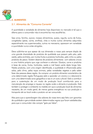 3.1. Alimentos de “Consumo Corrente”
A quantidade e variedade de alimentos hoje disponíveis no mercado é tal que o
dilema para o consumidor não é encontrá-los mas escolhê-los.
Seja arroz, farinha, açúcar, massas alimentícias, queijo, iogurte, sumo de frutos,
congelados (peixe, carne, ervilhas), chás e muitos outros alimentos adquiridos
especialmente nos supermercados, outros na mercearia, aparecem em variedade
e quantidade nunca antes atingidas.
Deve sublinhar-se que apesar da sua dimensão o nosso país sempre dispôs de
uma grande diversidade de produtos de qualidade que passam pelo pão, pelo
azeite, pelos enchidos, por muitos frutos e produtos hortícolas, pelo vinho ou pelos
produtos da pesca. Existem dezenas de produtos alimentares com sabores únicos
e uma história própria que urge conhecer e valorizar. Queijos, carne e produtos
à base de carne, frutos, hortícolas, azeite e mel fazem parte desta longa lista.
Nestes produtos, com uma origem identificada, a qualidade é influenciada pelos
solos, pelo clima, pelas raças animais, pelas variedades vegetais e pelo saber
fazer das pessoas dessa região. Ao comprar um produto alimentar característico de
uma determinada região Portuguesa está a aprender um aroma e a relacioná-lo
com uma determinada zona geográfica e isso é um acto cultural. Está a contribuir
para a sustentação de um modo de produção local contribuindo para a
manutenção do emprego e riqueza na região onde o alimento é produzido. Está
também a proteger o ambiente na medida em que a produção local de alimentos
necessita, de um modo geral, de menos gastos energéticos na sua produção e
transporte até ao local onde o produto vai ser consumido.
Mas para que a aprendizagem dos sabores da nossa terra seja feita com garantias
de qualidade e genuinidade existem determinadas regras que foram estabelecidas
para que o consumidor não compre “gato por lebre”.
28
3. ALIMENTOS
 