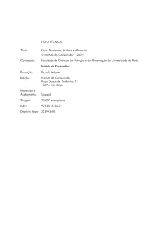 FICHA TÉCNICA
Título: Guia: Nutrientes, Aditivos e Alimentos
© Instituto do Consumidor – 2004
Concepção: Faculdade de Ciências da Nutrição e da Alimentação da Universidade do Porto
Instituto do Consumidor
Ilustração: Ricardo Antunes
Edição: Instituto do Consumidor
Praça Duque de Saldanha, 31
1069-013 Lisboa
Impressão e
Acabamento: Sogapal
Tiragem: 30 000 exemplares
ISBN: 972-8715-25-0
Depósito Legal: 223943/05
 