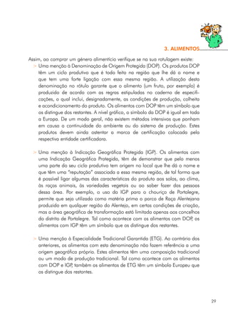 Assim, ao comprar um género alimentício verifique se na sua rotulagem existe:
> Uma menção à Denominação de Origem Protegida (DOP). Os produtos DOP
têm um ciclo produtivo que é todo feito na região que lhe dá o nome e
que tem uma forte ligação com essa mesma região. A utilização desta
denominação no rótulo garante que o alimento (um fruto, por exemplo) é
produzido de acordo com as regras estipuladas no caderno de especifi-
cações, o qual inclui, designadamente, as condições de produção, colheita
e acondicionamento do produto. Os alimentos com DOP têm um símbolo que
os distingue dos restantes. A nível gráfico, o símbolo da DOP é igual em toda
a Europa. De um modo geral, não existem métodos intensivos que ponham
em causa a continuidade do ambiente ou do sistema de produção. Estes
produtos devem ainda ostentar a marca de certificação colocada pela
respectiva entidade certificadora.
> Uma menção à Indicação Geográfica Protegida (IGP). Os alimentos com
uma Indicação Geográfica Protegida, têm de demonstrar que pelo menos
uma parte do seu ciclo produtivo tem origem no local que lhe dá o nome e
que têm uma “reputação” associada a essa mesma região, de tal forma que
é possível ligar algumas das características do produto aos solos, ao clima,
às raças animais, às variedades vegetais ou ao saber fazer das pessoas
dessa área. Por exemplo, o uso da IGP para o chouriço de Portalegre,
permite que seja utilizado como matéria prima o porco de Raça Alentejana
produzido em qualquer região do Alentejo, em certas condições de criação,
mas a área geográfica de transformação está limitada apenas aos concelhos
do distrito de Portalegre. Tal como acontece com os alimentos com DOP, os
alimentos com IGP têm um símbolo que os distingue dos restantes.
> Uma menção à Especialidade Tradicional Garantida (ETG). Ao contrário dos
anteriores, os alimentos com esta denominação não fazem referência a uma
origem geográfica própria. Estes alimentos têm uma composição tradicional
ou um modo de produção tradicional. Tal como acontece com os alimentos
com DOP e IGP, também os alimentos de ETG têm um símbolo Europeu que
os distingue dos restantes.
29
3. ALIMENTOS
 