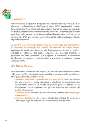 De observar que a agricultura biológica a que nos referimos no ponto 3.2.4 e os
alimentos com Denominação de Origem Protegida (DOP) são conceitos comple-
tamente distintos. A agricultura biológica nada tem a ver com a origem e a tipicidade
do produto, mas sim com a forma como ele foi produzido. Uma alface produzida em
agricultura biológica tanto pode ser produzida em Portugal como na China. Já um
alimento com DOP (por exemplo: carne mirandesa) só pode ser produzido naquela
região transmontana.
A indústria agro-alimentar desenvolveu-se, modernizou-se, acompanhou
e colaborou na evolução dos hábitos de consumo do último século.
Aplicação de tecnologias resultantes do desenvolvimento técnico e científico,
inovação ou adaptação dos saberes adquiridos dos processos artesanais a
produções em série permitiram que surgissem a quantidade e diversidade
de alimentos de consumo corrente que hoje se encontram à venda nos diversos
estabelecimentos.
3.2. Outros Alimentos
Mas além destes alimentos foram surgindo no mercado outros devidos ao desen-
volvimento científico e tecnológico quer na indústria ou na produção agro-alimen-
tar e que poderemos apresentar assim:
> Alimentos destinados a uma alimentação especial tais como os substitutos
do leite materno e outros destinados a diabéticos ou desportistas cujo
aparecimento constituiu um desafio só possível graças a laboratórios de
investigação apenas disponíveis em grandes empresas em princípio de
âmbito internacional;
> Alimentos novos resultantes do desenvolvimento científico da biotecnologia
e/ou genética;
> Alimentos biológicos, isto é, cuja evolução dos métodos de produção e
distribuição surge em paralelo com os movimentos ambientalistas.
30
3. ALIMENTOS
 