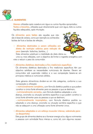 Massas utilizadas após cozedura em água ou outros líquidos apropriados;
Tostas e biscoitos, utilizados quer directamente quer com água, leite ou outros
líquidos adequados, após trituração.
Os alimentos para bebés são aqueles que não
são à base de cereais, como por exemplo os conhecidos
boiões de fruta e boiões de refeição.
> Alimentos destinados a serem utilizados em
dietas de restrição calórica para redução de
peso (exemplo: bolachas, batidos,...)
Estes alimentos substituem a totalidade da dieta diária ou
uma ou mais refeições, com o objectivo de limitar a ingestão energética com
vista a reduzir o peso do consumidor.
> Alimentos dietéticos destinados a fins medicinais específicos
Os alimentos dietéticos destinados a fins medicinais específicos têm por
objectivo satisfazer as necessidades nutricionais de doentes. Devem ser
consumidos sob supervisão médica e a sua composição baseia-se em
princípios médicos e nutricionais sólidos.
Estes géneros alimentícios dividem-se em três categorias, conforme a sua
composição e utilização:
– nutricionalmente completos, com fórmula dietética padrão e que podem
constituir a única fonte alimentar para as pessoas a que se destinam;
–nutricionalmente correctos, com fórmula dietética adaptada a uma
doença, anomalia ou situação sanitária específica e que podem constituir a
única fonte alimentar para as pessoas a que se destinam;
– nutricionalmente incompletos, com fórmula dietética padrão ou
adaptada a uma doença, anomalia ou situação sanitária específica e que
não se adequam a uma utilização como fonte alimentar única.
> Alimentos adaptados a um esforço muscular intenso, sobretudo para
os desportistas
Este grupo de alimentos destina-se a fornecer energia e/ou alguns nutrimentos
a pessoas com actividade física intensa e, como tal, com algumas necessi-
32
3. ALIMENTOS
 