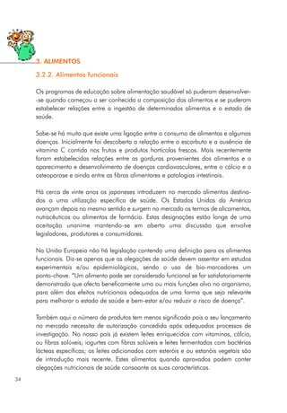 3.2.2. Alimentos funcionais
Os programas de educação sobre alimentação saudável só puderam desenvolver-
-se quando começou a ser conhecida a composição dos alimentos e se puderam
estabelecer relações entre a ingestão de determinados alimentos e o estado de
saúde.
Sabe-se há muito que existe uma ligação entre o consumo de alimentos e algumas
doenças. Inicialmente foi descoberta a relação entre o escorbuto e a ausência de
vitamina C contida nos frutos e produtos hortícolas frescos. Mais recentemente
foram estabelecidas relações entre as gorduras provenientes dos alimentos e o
aparecimento e desenvolvimento de doenças cardiovasculares, entre o cálcio e a
osteoporose e ainda entre as fibras alimentares e patologias intestinais.
Há cerca de vinte anos os japoneses introduzem no mercado alimentos destina-
dos a uma utilização específica de saúde. Os Estados Unidos da América
avançam depois no mesmo sentido e surgem no mercado os termos de alicamentos,
nutracêuticos ou alimentos de farmácia. Estas designações estão longe de uma
aceitação unanime mantendo-se em aberto uma discussão que envolve
legisladores, produtores e consumidores.
Na União Europeia não há legislação contendo uma definição para os alimentos
funcionais. Diz-se apenas que as alegações de saúde devem assentar em estudos
experimentais e/ou epidemiológicos, sendo o uso de bio-marcadores um
ponto-chave. “Um alimento pode ser considerado funcional se for satisfatoriamente
demonstrado que afecta beneficamente uma ou mais funções alvo no organismo,
para além dos efeitos nutricionais adequados de uma forma que seja relevante
para melhorar o estado de saúde e bem-estar e/ou reduzir o risco de doença”.
Também aqui o número de produtos tem menos significado pois o seu lançamento
no mercado necessita de autorização concedida após adequados processos de
investigação. No nosso país já existem leites enriquecidos com vitaminas, cálcio,
ou fibras solúveis; iogurtes com fibras solúveis e leites fermentados com bactérias
lácteas específicas; os leites adicionados com esteróis e ou estanóis vegetais são
de introdução mais recente. Estes alimentos quando aprovados podem conter
alegações nutricionais de saúde consoante as suas características.
34
3. ALIMENTOS
 