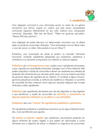 Uma alegação nutricional é uma informação escrita no rótulo de um género
alimentício que afirma, sugere ou implica que este possui propriedades
nutricionais especiais relativamente ao seu valor calórico e/ou composição
nutricional. (Exemplos: “Alto teor de fibras”, “Pobre em gorduras saturadas”,
“Menos 25% das calorias”).
Uma alegação de saúde relaciona um determinado nutrimento com os efeitos
deste na saúde do consumidor. (Exemplo: “Uma alimentação rica em fibras reduz
o risco de cancro no cólon. Este produto é rico em fibras.”).
Entretanto, com autorização de venda já existem no mercado “alimentos
funcionais” contendo ingredientes designados por probióticos, prebióticos e
simbióticos e os alimentos enriquecidos com esteróis ou estanóis vegetais.
Probióticos são microorganismos vivos, usados como ingredientes alimentares,
e que, ingeridos em quantidades suficientes, interagem com a flora intestinal. Não
podem prejudicar a saúde do consumidor e devem ser resistentes aos métodos de
produção dos alimentos de que vão fazer parte, assim como ao trajecto que terão
de percorrer depois de ingeridos até ao intestino. O combate a alguns microor-
ganismos prejudiciais à saúde, a melhoria da resistência a infecções e o aumento
da actividade da flora intestinal contra algumas reacções alérgicas são funções
atribuídas a estes ingredientes .
Prebióticos são ingredientes alimentares que não são digeridos no tubo digestivo
e que beneficiam a saúde do consumidor ao estimular o crescimento de
algumas bactérias intestinais ou ao alterar a sua actividade.
Simbióticos são uma “mistura” de ingredientes probióticos e prebióticos.
Os ingredientes probióticos e prebióticos encontram-se em alguns leites fermenta-
dos, muito semelhantes aos iogurtes.
Os esteróis e estanóis vegetais são substâncias naturalmente presentes em
alguns alimentos de origem vegetal, e que podem ser adicionados a outros
alimentos com o objectivo de reduzir o colesterol no organismo do consumidor.
35
3. ALIMENTOS
 