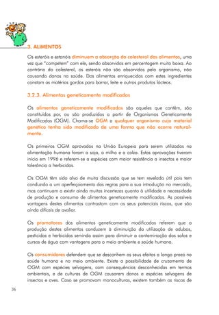 Os esteróis e estanóis diminuem a absorção do colesterol dos alimentos, uma
vez que “competem” com ele, sendo absorvidos em percentagem muito baixa. Ao
contrário do colesterol, os esteróis não são absorvidos pelo organismo, não
causando danos na saúde. Dos alimentos enriquecidos com estes ingredientes
constam as matérias gordas para barrar, leite e outros produtos lácteos.
3.2.3. Alimentos geneticamente modificados
Os alimentos geneticamente modificados são aqueles que contêm, são
constituídos por, ou são produzidos a partir de Organismos Geneticamente
Modificados (OGM). Chama-se OGM a qualquer organismo cujo material
genético tenha sido modificado de uma forma que não ocorre natural-
mente.
Os primeiros OGM aprovados na União Europeia para serem utilizados na
alimentação humana foram a soja, o milho e a colza. Estas aprovações tiveram
início em 1996 e referem-se a espécies com maior resistência a insectos e maior
tolerância a herbicidas.
Os OGM têm sido alvo de muita discussão que se tem revelado útil pois tem
conduzido a um aperfeiçoamento das regras para a sua introdução no mercado,
mas continuam a existir ainda muitas incertezas quanto à utilidade e necessidade
de produção e consumo de alimentos geneticamente modificados. As possíveis
vantagens destes alimentos contrastam com os seus potenciais riscos, que são
ainda difíceis de avaliar.
Os promotores dos alimentos geneticamente modificados referem que a
produção destes alimentos conduzem à diminuição da utilização de adubos,
pesticidas e herbicidas servindo assim para diminuir a contaminação dos solos e
cursos de água com vantagens para o meio ambiente e saúde humana.
Os consumidores defendem que se desconhem os seus efeitos a longo prazo na
saúde humana e no meio ambiente. Existe a possibilidade de cruzamento de
OGM com espécies selvagens, com consequências desconhecidas em termos
ambientais, e de culturas de OGM causarem danos a espécies selvagens de
insectos e aves. Caso se promovam monoculturas, existem também os riscos de
36
3. ALIMENTOS
 