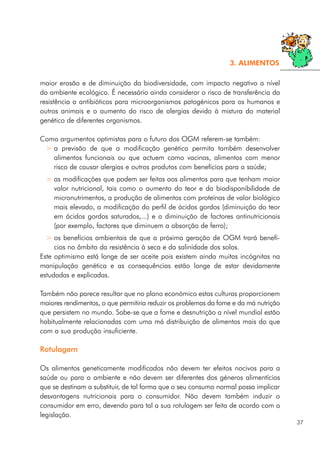 maior erosão e de diminuição da biodiversidade, com impacto negativo a nível
do ambiente ecológico. É necessário ainda considerar o risco de transferência da
resistência a antibióticos para microorganismos patogénicos para os humanos e
outros animais e o aumento do risco de alergias devido à mistura do material
genético de diferentes organismos.
Como argumentos optimistas para o futuro dos OGM referem-se também:
> a previsão de que a modificação genética permita também desenvolver
alimentos funcionais ou que actuem como vacinas, alimentos com menor
risco de causar alergias e outros produtos com benefícios para a saúde;
> as modificações que podem ser feitas aos alimentos para que tenham maior
valor nutricional, tais como o aumento do teor e da biodisponibilidade de
micronutrimentos, a produção de alimentos com proteínas de valor biológico
mais elevado, a modificação do perfil de ácidos gordos (diminuição do teor
em ácidos gordos saturados,...) e a diminuição de factores antinutricionais
(por exemplo, factores que diminuem a absorção de ferro);
> os benefícios ambientais de que a próxima geração de OGM trará benefí-
cios no âmbito da resistência à seca e da salinidade dos solos.
Este optimismo está longe de ser aceite pois existem ainda muitas incógnitas na
manipulação genética e as consequências estão longe de estar devidamente
estudadas e explicadas.
Também não parece resultar que no plano económico estas culturas proporcionem
maiores rendimentos, o que permitiria reduzir os problemas da fome e da má nutrição
que persistem no mundo. Sabe-se que a fome e desnutrição a nível mundial estão
habitualmente relacionadas com uma má distribuição de alimentos mais do que
com a sua produção insuficiente.
Rotulagem
Os alimentos geneticamente modificados não devem ter efeitos nocivos para a
saúde ou para o ambiente e não devem ser diferentes dos géneros alimentícios
que se destinam a substituir, de tal forma que o seu consumo normal possa implicar
desvantagens nutricionais para o consumidor. Não devem também induzir o
consumidor em erro, devendo para tal a sua rotulagem ser feita de acordo com a
legislação.
37
3. ALIMENTOS
 
