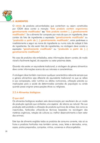 O rótulo de produtos pré-embalados que contenham ou sejam constituídos
por OGM deve conter a menção “Este produto contém organismos
geneticamente modificados” ou “Este produto contém [...] geneticamente
modificados”. Se o alimento for composto por mais do que um ingrediente, deve
constar da lista de ingredientes a expressão “geneticamente modificado” ou
“produzido a partir de [...] geneticamente modificado”, entre parênteses e
imediatamente a seguir ao nome do ingrediente ou numa nota de rodapé à lista
de ingredientes. Se não existir lista de ingredientes, na rotulagem deve constar a
expressão “geneticamente modificado” ou “produzido a partir de [...]
geneticamente modificado”.
No caso de produtos não embalados, estas informações devem constar, de modo
visível e facilmente legível, do expositor ou estar próximas deste.
Quando não existe um equivalente tradicional, a rotulagem do género alimentício
deve conter informações acerca da sua natureza e características.
A rotulagem deve também mencionar qualquer característica relevante sempre que
o género alimentício seja diferente do equivalente tradicional no que se refere
à sua composição, valor nutritivo ou efeitos nutricionais, utilização prevista ou
implicações para a saúde de determinadas camadas da população ou ainda
quando possa originar preocupações éticas ou religiosas.
3.2.4 Alimentos biológicos
O que são?
Os alimentos biológicos recebem esta denominação por resultarem de um modo
de produção agrícola que simboliza uma espécie de retorno ao natural. Na sua
produção está proibida a utilização de produtos químicos de síntese, tais como os
insecticidas, herbicidas utilizando-se técnicas baseadas na reciclagem das
matérias orgânicas, rotação de culturas ou melhor desenvolvimento e bem estar
dos animais.
Este tipo de alimento engloba todos os produtos de consumo corrente, não só os
frutos e produtos hortícolas mas também carnes, ovos, leites e derivados, arroz,
sopas, pratos preparados, compotas, vinhos, conservas e ultracongelados.
38
3. ALIMENTOS
 