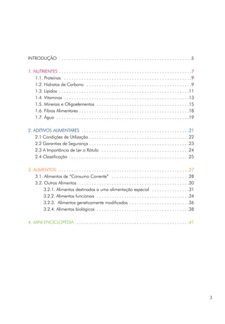 INTRODUÇÃO . . . . . . . . . . . . . . . . . . . . . . . . . . . . . . . . . . . . . . . . . . . . . . . . . . . .5
1. NUTRIENTES . . . . . . . . . . . . . . . . . . . . . . . . . . . . . . . . . . . . . . . . . . . . . . . . . . . . .7
1.1. Proteínas . . . . . . . . . . . . . . . . . . . . . . . . . . . . . . . . . . . . . . . . . . . . . . . . . . .9
1.2. Hidratos de Carbono . . . . . . . . . . . . . . . . . . . . . . . . . . . . . . . . . . . . . . . . . .9
1.3. Lípidos . . . . . . . . . . . . . . . . . . . . . . . . . . . . . . . . . . . . . . . . . . . . . . . . . . . .11
1.4. Vitaminas . . . . . . . . . . . . . . . . . . . . . . . . . . . . . . . . . . . . . . . . . . . . . . . . . .13
1.5. Minerais e Oligoelementos . . . . . . . . . . . . . . . . . . . . . . . . . . . . . . . . . . . . .15
1.6. Fibras Alimentares . . . . . . . . . . . . . . . . . . . . . . . . . . . . . . . . . . . . . . . . . . . .18
1.7. Água . . . . . . . . . . . . . . . . . . . . . . . . . . . . . . . . . . . . . . . . . . . . . . . . . . . . .19
2. ADITIVOS ALIMENTARES . . . . . . . . . . . . . . . . . . . . . . . . . . . . . . . . . . . . . . . . . . .21
2.1 Condições de Utilização . . . . . . . . . . . . . . . . . . . . . . . . . . . . . . . . . . . . . . . .22
2.2 Garantias de Segurança . . . . . . . . . . . . . . . . . . . . . . . . . . . . . . . . . . . . . . . .23
2.3 A Importância de Ler o Rótulo . . . . . . . . . . . . . . . . . . . . . . . . . . . . . . . . . . .24
2.4 Classificação . . . . . . . . . . . . . . . . . . . . . . . . . . . . . . . . . . . . . . . . . . . . . . . .25
3. ALIMENTOS . . . . . . . . . . . . . . . . . . . . . . . . . . . . . . . . . . . . . . . . . . . . . . . . . . . .27
3.1. Alimentos de “Consumo Corrente” . . . . . . . . . . . . . . . . . . . . . . . . . . . . . . .28
3.2. Outros Alimentos . . . . . . . . . . . . . . . . . . . . . . . . . . . . . . . . . . . . . . . . . . . .30
3.2.1. Alimentos destinados a uma alimentação especial . . . . . . . . . . . . . . .31
3.2.2. Alimentos funcionais . . . . . . . . . . . . . . . . . . . . . . . . . . . . . . . . . . . . .34
3.2.3. Alimentos geneticamente modificados . . . . . . . . . . . . . . . . . . . . . . . .36
3.2.4. Alimentos biológicos . . . . . . . . . . . . . . . . . . . . . . . . . . . . . . . . . . . . .38
4. MINI-ENCICLOPÉDIA . . . . . . . . . . . . . . . . . . . . . . . . . . . . . . . . . . . . . . . . . . . . .41
3
 