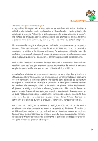 Técnicas da agricultura biológica
A agricultura biológica não é uma agricultura simplista pois utiliza técnicas e
métodos de trabalho muito elaborados e diversificados. Neste método de
produção procura-se “alimentar o solo para que este possa alimentar a planta”.
No método de produção convencional alimenta-se a planta ou o animal de forma
a produzir mais e mais depressa, sem respeito pelos ritmos ou ciclos biológicos.
No controlo de pragas e doenças são utilizados principalmente os processos
naturais. Com isto é evitado o uso de várias substâncias, como os pesticidas
sintéticos, herbicidas e fertilizantes químicos. As substâncias utilizadas são, de
preferência, de ocorrência natural, e apenas são empregues aquelas sem as quais
seja impossível produzir ou conservar os alimentos produzidos biologicamente.
Para reciclar e renovar é necessário devolver aos solos os nutrimentos presentes nos
resíduos; para isso são, por exemplo, usados excrementos de animais e extractos
de plantas como fertilizante, em vez dos habituais adubos sintéticos.
A agricultura biológica dá uma grande atenção ao bem-estar dos animais e à
utilização de alimentos naturais. Os animais devem ser alimentados em pastagens
ou com forragens e alimentos obtidos de acordo com as regras da agricultura
biológica. O controlo de doenças e parasitas é feito principalmente através
de medidas de prevenção como a mudança de pastos, dietas equilibradas,
alojamento e abrigos sanitários e diminuição do stress. Os animais devem ter
acesso a áreas de exercício ou pastagens naturais e o alojamento deve corresponder
às suas necessidades quanto a arejamento, iluminação, espaço e conforto. São
evitadas todas as operações que causem stress, danos físicos, doenças ou
sofrimento aos animais durante a produção, tratamento, transporte ou abate.
Os locais de produção de alimentos biológicos são separados de outras
produções que não cumpram as normas de produção biológica. Também as
matérias-primas usadas para produzir alimentos biológicos devem ser obtidas,
transportadas ou armazenadas de modo a que daí não possa resultar contami-
nação por outras não autorizadas. Igualmente as sementes utilizadas são produzi-
das pelo método de produção biológico.
39
3. ALIMENTOS
 