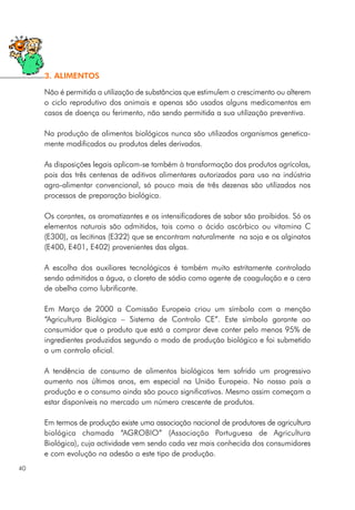 Não é permitida a utilização de substâncias que estimulem o crescimento ou alterem
o ciclo reprodutivo dos animais e apenas são usados alguns medicamentos em
casos de doença ou ferimento, não sendo permitida a sua utilização preventiva.
Na produção de alimentos biológicos nunca são utilizados organismos genetica-
mente modificados ou produtos deles derivados.
As disposições legais aplicam-se também à transformação dos produtos agrícolas,
pois das três centenas de aditivos alimentares autorizados para uso na indústria
agro-alimentar convencional, só pouco mais de três dezenas são utilizados nos
processos de preparação biológica.
Os corantes, os aromatizantes e os intensificadores de sabor são proibidos. Só os
elementos naturais são admitidos, tais como o ácido ascórbico ou vitamina C
(E300), as lecitinas (E322) que se encontram naturalmente na soja e os alginatos
(E400, E401, E402) provenientes das algas.
A escolha dos auxiliares tecnológicos é também muito estritamente controlada
sendo admitidos a água, o cloreto de sódio como agente de coagulação e a cera
de abelha como lubrificante.
Em Março de 2000 a Comissão Europeia criou um símbolo com a menção
“Agricultura Biológica – Sistema de Controlo CE”. Este símbolo garante ao
consumidor que o produto que está a comprar deve conter pelo menos 95% de
ingredientes produzidos segundo o modo de produção biológico e foi submetido
a um controlo oficial.
A tendência de consumo de alimentos biológicos tem sofrido um progressivo
aumento nos últimos anos, em especial na União Europeia. No nosso país a
produção e o consumo ainda são pouco significativos. Mesmo assim começam a
estar disponíveis no mercado um número crescente de produtos.
Em termos de produção existe uma associação nacional de produtores de agricultura
biológica chamada “AGROBIO” (Associação Portuguesa de Agricultura
Biológica), cuja actividade vem sendo cada vez mais conhecida dos consumidores
e com evolução na adesão a este tipo de produção.
40
3. ALIMENTOS
 