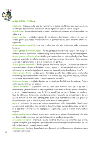 Absorção – Processo pelo qual os nutrimentos e outras substâncias que fazem parte da
constituição dos alimentos atravessam o tubo digestivo e passam para o sangue.
Acidificante – Aditivo alimentar que aumenta a acidez dos alimentos e/ou lhes confere um
sabor acre.
Ácidos gordos – Unidades básicas de constituição dos lípidos. Existem três tipos de
ácidos gordos (saturados, monoinsaturados e polinsaturados), com diferentes efeitos no
organismo.
Ácidos gordos essenciais – Ácidos gordos que não são sintetizados pelo organismo
humano.
Ácidos gordos monoinsaturados – Ácidos gordos com uma dupla ligação. Têm a capaci-
dade de diminuir os níveis de colesterol sanguíneo e predominam em alguns óleos vegetais.
Ácidos gordos polinsaturados – Ácidos gordos com duas ou mais duplas ligações. Estão
presentes sobretudo em óleos vegetais, margarinas e cremes para barrar, frutos gordos,
gorduras de constituição das aves e peixes ricos em gordura.
Ácidos gordos saturados – Ácidos gordos sem duplas ligações. Encontram-se essencial-
mente em certos alimentos de origem animal. Alguns podem ser prejudiciais à saúde por
estimularem o aumento do colesterol sanguíneo (especialmente do colesterol “mau”).
Ácidos gordos trans – Ácidos gordos formados a partir dos ácidos gordos insaturados
durante alguns processamentos industriais. Em excesso, são prejudiciais à saúde, compor-
tando-se de forma semelhante à dos ácidos gordos saturados.
Açúcares simples – Unidades básicas de constituição dos hidratos de carbono. Podem
existir isoladamente ou em cadeias.
Aditivo alimentar – Substância, com ou sem valor nutritivo, que por si só não é
normalmente género alimentício nem ingrediente característico de um género alimentício,
mas cuja adição intencional, com finalidade tecnológica ou organoléptica, em qualquer
fase de obtenção, tratamento, acondicionamento, transporte ou armazenagem de um
género alimentício, tem como consequência quer a sua incorporação nele ou a presença
de um derivado, quer a modificação de características desse género.
Água – Nutrimento de que o ser humano necessita em maior quantidade. Não fornece
energia mas é responsável pelo transporte de nutrimentos e outras substâncias e por permi-
tir a ocorrência da maioria das reacções no organismo. Ajuda a manter a temperatura
corporal.
Alegação de saúde – Informação escrita no rótulo de um género alimentício que relaciona
um determinado nutrimento com os efeitos deste na saúde do consumidor.
Alegação nutricional – Informação escrita no rótulo de um género alimentício que afirma,
sugere ou implica que este possui propriedades nutricionais especiais relativamente ao seu
valor calórico e/ou composição nutricional.
Alimentação – Conjunto de acções através das quais o indivíduo procura, adquire, prepara
e consome alimentos.
42
MINI-ENCICLOPÉDIA
 