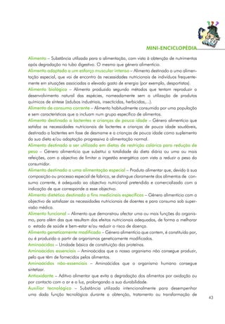 Alimento – Substância utilizada para a alimentação, com vista à obtenção de nutrimentos
após degradação no tubo digestivo. O mesmo que género alimentício.
Alimento adaptado a um esforço muscular intenso – Alimento destinado a uma alimen-
tação especial, que vai de encontro às necessidades nutricionais de indivíduos frequente-
mente em situações associadas a elevado gasto de energia (por exemplo, desportistas).
Alimento biológico – Alimento produzido segundo métodos que tentam reproduzir o
desenvolvimento natural das espécies, nomeadamente sem a utilização de produtos
químicos de síntese (adubos industriais, insecticidas, herbicidas,...).
Alimento de consumo corrente – Alimento habitualmente consumido por uma população
e sem características que o incluam num grupo específico de alimentos.
Alimento destinado a lactentes e crianças de pouca idade – Género alimentício que
satisfaz as necessidades nutricionais de lactentes e crianças de pouca idade saudáveis,
destinado a lactentes em fase de desmame e a crianças de pouca idade como suplemento
da sua dieta e/ou adaptação progressiva à alimentação normal.
Alimento destinado a ser utilizado em dietas de restrição calórica para redução de
peso – Género alimentício que substitui a totalidade da dieta diária ou uma ou mais
refeições, com o objectivo de limitar a ingestão energética com vista a reduzir o peso do
consumidor.
Alimento destinado a uma alimentação especial – Produto alimentar que, devido à sua
composição ou processo especial de fabrico, se distingue claramente dos alimentos de con-
sumo corrente, é adequado ao objectivo nutricional pretendido e comercializado com a
indicação de que corresponde a esse objectivo.
Alimento dietético destinado a fins medicinais específicos – Género alimentício com o
objectivo de satisfazer as necessidades nutricionais de doentes e para consumo sob super-
visão médica.
Alimento funcional – Alimento que demonstrou afectar uma ou mais funções do organis-
mo, para além das que resultam dos efeitos nutricionais adequados, de forma a melhorar
o estado de saúde e bem-estar e/ou reduzir o risco de doença.
Alimento geneticamente modificado – Género alimentício que contem, é constituído por,
ou é produzido a partir de organismos geneticamente modificados.
Aminoácidos – Unidade básica de constituição das proteínas.
Aminoácidos essenciais – Aminoácidos que o nosso organismo não consegue produzir,
pelo que têm de fornecidos pelos alimentos.
Aminoácidos não-essenciais – Aminoácidos que o organismo humano consegue
sintetizar.
Antioxidante – Aditivo alimentar que evita a degradação dos alimentos por oxidação ou
por contacto com o ar e a luz, prolongando a sua durabilidade.
Auxiliar tecnológico – Substância utilizada intencionalmente para desempenhar
uma dada função tecnológica durante a obtenção, tratamento ou transformação de
43
MINI-ENCICLOPÉDIA
 