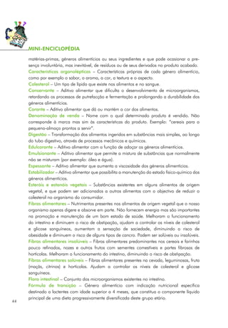 matérias-primas, géneros alimentícios ou seus ingredientes e que pode ocasionar a pre-
sença involuntária, mas inevitável, de resíduos ou de seus derivados no produto acabado.
Características organolépticas – Características próprias de cada género alimentício,
como por exemplo o sabor, o aroma, a cor, a textura e o aspecto.
Colesterol – Um tipo de lípido que existe nos alimentos e no sangue.
Conservante – Aditivo alimentar que dificulta o desenvolvimento de microorganismos,
retardando os processos de putrefacção e fermentação e prolongando a durabilidade dos
géneros alimentícios.
Corante – Aditivo alimentar que dá ou mantém a cor dos alimentos.
Denominação de venda – Nome com o qual determinado produto é vendido. Não
corresponde à marca mas sim às características do produto. Exemplo: “cereais para o
pequeno-almoço prontos a servir”.
Digestão – Transformação dos alimentos ingeridos em substâncias mais simples, ao longo
do tubo digestivo, através de processos mecânicos e químicos.
Edulcorante – Aditivo alimentar com a função de adoçar os géneros alimentícios.
Emulsionante – Aditivo alimentar que permite a mistura de substâncias que normalmente
não se misturam (por exemplo: óleo e água).
Espessante – Aditivo alimentar que aumenta a viscosidade dos géneros alimentícios.
Estabilizador – Aditivo alimentar que possibilita a manutenção do estado físico-químico dos
géneros alimentícios.
Esteróis e estanóis vegetais – Substâncias existentes em alguns alimentos de origem
vegetal, e que podem ser adicionados a outros alimentos com o objectivo de reduzir o
colesterol no organismo do consumidor.
Fibras alimentares – Nutrimentos presentes nos alimentos de origem vegetal que o nosso
organismo apenas digere e absorve em parte. Não fornecem energia mas são importantes
na promoção e manutenção de um bom estado de saúde. Melhoram o funcionamento
do intestino e diminuem o risco de obstipação, ajudam a controlar os níveis de colesterol
e glicose sanguíneos, aumentam a sensação de saciedade, diminuindo o risco de
obesidade e diminuem o risco de alguns tipos de cancro. Podem ser solúveis ou insolúveis.
Fibras alimentares insolúveis – Fibras alimentares predominantes nos cereais e farinhas
pouco refinados, nozes e outros frutos com sementes comestíveis e partes fibrosas de
hortícolas. Melhoram o funcionamento do intestino, diminuindo o risco de obstipação.
Fibras alimentares solúveis – Fibras alimentares presentes na cevada, leguminosas, fruta
(maçãs, citrinos) e hortícolas. Ajudam a controlar os níveis de colesterol e glicose
sanguíneos.
Flora intestinal – Conjunto dos microorganismos existentes no intestino.
Fórmula de transição – Género alimentício com indicação nutricional específica
destinado a lactentes com idade superior a 4 meses, que constitua o componente líquido
principal de uma dieta progressivamente diversificada deste grupo etário.
44
MINI-ENCICLOPÉDIA
 