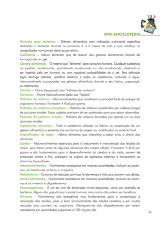 Fórmula para lactentes – Género alimentício com indicação nutricional específica
destinado a lactentes durante os primeiros 4 a 6 meses de vida e que satisfaça as
necessidades nutricionais deste grupo etário.
Gelificante – Aditivo alimentar que dá textura aos géneros alimentícios através da
formação de um gel.
Género alimentício – O mesmo que “alimento” para consumo humano. Qualquer substância
ou produto, transformado, parcialmente transformado ou não transformado, destinado a
ser ingerido pelo ser humano ou com razoáveis probabilidades de o ser. Esta definição
legal abrange bebidas, pastilhas elásticas e todas as substâncias, incluindo a água,
intencionalmente incorporadas nos géneros alimentícios durante o seu fabrico, preparação
ou tratamento).
Glícidos – Outra designação dos “hidratos de carbono”.
Gorduras – Nome habitualmente dado aos “lípidos”.
Hidratos de carbono – Macronutrimentos que constituem a principal fonte de energia do
organismo humano. Fornecem 4 Kcal por grama.
Hidratos de carbono complexos – Hidratos de carbono constituídos por cadeias longas
de açúcares simples. Essas cadeias precisam de ser quebradas para que sejam absorvidos.
Hidratos de carbono simples – Hidratos de carbono formados por apenas um ou dois
açúcares simples.
Ingrediente alimentar – Toda a substância utilizada no fabrico ou preparação de um
género alimentício e existente (na sua forma de origem ou modificada) no produto final.
Intensificador de sabor – Aditivo alimentar que intensifica o sabor e/ou o cheiro dos
alimentos.
Lípidos – Macronutrimentos essenciais para o crescimento e manutenção dos tecidos do
corpo, pois fazem parte de algumas estruturas das nossas células. Fornecem 9 Kcal por
grama e são fundamentais para o desenvolvimento do cérebro e da visão, servem de
protecção contra o frio, protegem os órgãos de agressões externas e transportam as
vitaminas lipossolúveis.
Macronutrimentos – Nutrimentos necessários em maiores quantidades. Incluem as proteí-
nas, os hidratos de carbono e os lípidos.
Metabolismo – Conjunto de reacções químicas fundamentais à vida que ocorrem nas células.
Micronutrimentos – Nutrimentos necessários em menores quantidades. Incluem as vitami-
nas e os minerais e oligoelementos.
Microorganismo – É um ser vivo de dimensões muito pequenas, como por exemplo as
bactérias. Alguns são prejudiciais à saúde humana mas outros até podem ser benéficos.
Minerais – Nutrimentos não energéticos mas fundamentais para a conservação e
renovação dos tecidos, para o bom funcionamento das células cerebrais e em muitas
reacções que ocorrem no organismo. Distinguem-se dos oligoelementos por serem
necessários em quantidades superiores a 100 mg por dia.
45
MINI-ENCICLOPÉDIA
 