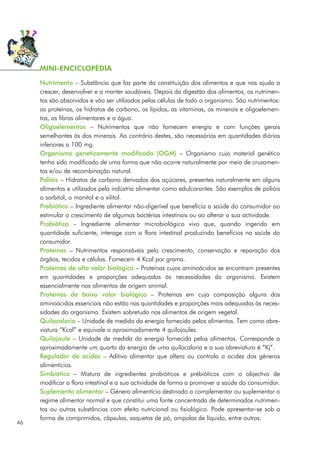Nutrimento – Substância que faz parte da constituição dos alimentos e que nos ajuda a
crescer, desenvolver e a manter saudáveis. Depois da digestão dos alimentos, os nutrimen-
tos são absorvidos e vão ser utilizados pelas células de todo o organismo. São nutrimentos:
as proteínas, os hidratos de carbono, os lípidos, as vitaminas, os minerais e oligoelemen-
tos, as fibras alimentares e a água.
Oligoelementos – Nutrimentos que não fornecem energia e com funções gerais
semelhantes às dos minerais. Ao contrário destes, são necessários em quantidades diárias
inferiores a 100 mg.
Organismo geneticamente modificado (OGM) – Organismo cujo material genético
tenha sido modificado de uma forma que não ocorre naturalmente por meio de cruzamen-
tos e/ou de recombinação natural.
Polióis – Hidratos de carbono derivados dos açúcares, presentes naturalmente em alguns
alimentos e utilizados pela indústria alimentar como edulcorantes. São exemplos de polióis
o sorbitol, o manitol e o xilitol.
Prebiótico – Ingrediente alimentar não-digerível que beneficia a saúde do consumidor ao
estimular o crescimento de algumas bactérias intestinais ou ao alterar a sua actividade.
Probiótico – Ingrediente alimentar microbiológico vivo que, quando ingerido em
quantidade suficiente, interage com a flora intestinal produzindo benefícios na saúde do
consumidor.
Proteínas – Nutrimentos responsáveis pelo crescimento, conservação e reparação dos
órgãos, tecidos e células. Fornecem 4 Kcal por grama.
Proteínas de alto valor biológico – Proteínas cujos aminoácidos se encontram presentes
em quantidades e proporções adequadas às necessidades do organismo. Existem
essencialmente nos alimentos de origem animal.
Proteínas de baixo valor biológico – Proteínas em cuja composição alguns dos
aminoácidos essenciais não estão nas quantidades e proporções mais adequadas às neces-
sidades do organismo. Existem sobretudo nos alimentos de origem vegetal.
Quilocaloria – Unidade de medida da energia fornecida pelos alimentos. Tem como abre-
viatura “Kcal” e equivale a aproximadamente 4 quilojoules.
Quilojoule – Unidade de medida da energia fornecida pelos alimentos. Corresponde a
aproximadamente um quarto da energia de uma quilocaloria e a sua abreviatura é “Kj”.
Regulador de acidez – Aditivo alimentar que altera ou controla a acidez dos géneros
alimentícios.
Simbiótico – Mistura de ingredientes probióticos e prébióticos com o objectivo de
modificar a flora intestinal e a sua actividade de forma a promover a saúde do consumidor.
Suplemento alimentar – Género alimentício destinado a complementar ou suplementar o
regime alimentar normal e que constitui uma fonte concentrada de determinados nutrimen-
tos ou outras substâncias com efeito nutricional ou fisiológico. Pode apresentar-se sob a
forma de comprimidos, cápsulas, saquetas de pó, ampolas de líquido, entre outras.
46
MINI-ENCICLOPÉDIA
 