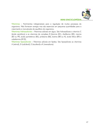 Vitaminas – Nutrimentos indispensáveis para a regulação de muitos processos do
organismo. Não fornecem energia mas são essenciais em pequenas quantidades para o
crescimento e manutenção do equilíbrio do organismo.
Vitaminas hidrossolúveis – Vitaminas solúveis em água. São hidrossolúveis a vitamina C
(ácido ascórbico) e as vitaminas do complexo B [tiamina (B1), riboflavina (B2), niacina
(B3 ou PP), ácido pantoténico (B5), piridoxina (B6), biotina (B8 ou H), ácido fólico (B9) e
cobalamina (B12)].
Vitaminas lipossolúveis – Vitaminas solúveis em lípidos. São lipossolúveis as vitaminas
A (retinol), D (calciferol), E (tocoferol) e K (menadiona).
47
MINI-ENCICLOPÉDIA
 
