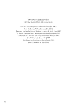 ÚLTIMAS PUBLICAÇÕES DESTA SÉRIE
EDITADAS PELO INSTITUTO DO CONSUMIDOR
Guia–do Consumidor para o Comércio Electrónico (Fev. 2001)
Guia–dos Serviços Públicos Essenciais (Nov 2001)
Guia–para uma Escolha Alimentar Saudável – A Leitura do Rótulo (Maio 2002)
O Gás em Casa–Guia para a Segurança na sua Utilização (Outubro2002)
A Eletricidade em Casa–Guia para a Segurança na sua Utilização (2002)
Guia–Os Direitos do Consumidor (2003)
Guia–Segurança Alimentar em Ambiente Escolar (2004)
Guia–Os Alimentos na Roda (2004)
48
 