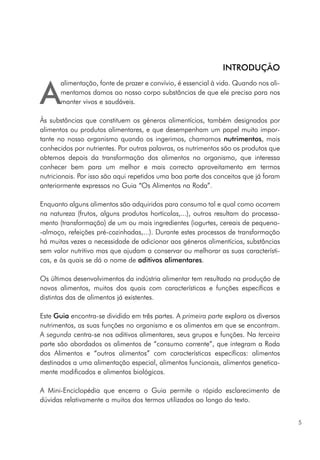 A
alimentação, fonte de prazer e convívio, é essencial à vida. Quando nos ali-
mentamos damos ao nosso corpo substâncias de que ele precisa para nos
manter vivos e saudáveis.
Às substâncias que constituem os géneros alimentícios, também designados por
alimentos ou produtos alimentares, e que desempenham um papel muito impor-
tante no nosso organismo quando os ingerimos, chamamos nutrimentos, mais
conhecidos por nutrientes. Por outras palavras, os nutrimentos são os produtos que
obtemos depois da transformação dos alimentos no organismo, que interessa
conhecer bem para um melhor e mais correcto aproveitamento em termos
nutricionais. Por isso são aqui repetidos uma boa parte dos conceitos que já foram
anteriormente expressos no Guia “Os Alimentos na Roda”.
Enquanto alguns alimentos são adquiridos para consumo tal e qual como ocorrem
na natureza (frutos, alguns produtos hortícolas,...), outros resultam do processa-
mento (transformação) de um ou mais ingredientes (iogurtes, cereais de pequeno-
-almoço, refeições pré-cozinhadas,...). Durante estes processos de transformação
há muitas vezes a necessidade de adicionar aos géneros alimentícios, substâncias
sem valor nutritivo mas que ajudam a conservar ou melhorar as suas característi-
cas, e às quais se dá o nome de aditivos alimentares.
Os últimos desenvolvimentos da indústria alimentar tem resultado na produção de
novos alimentos, muitos dos quais com características e funções específicas e
distintas das de alimentos já existentes.
Este Guia encontra-se dividido em três partes. A primeira parte explora os diversos
nutrimentos, as suas funções no organismo e os alimentos em que se encontram.
A segunda centra-se nos aditivos alimentares, seus grupos e funções. Na terceira
parte são abordados os alimentos de “consumo corrente”, que integram a Roda
dos Alimentos e “outros alimentos” com características específicas: alimentos
destinados a uma alimentação especial, alimentos funcionais, alimentos genetica-
mente modificados e alimentos biológicos.
A Mini-Enciclopédia que encerra o Guia permite o rápido esclarecimento de
dúvidas relativamente a muitos dos termos utilizados ao longo do texto.
5
INTRODUÇÃO
 