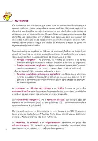 Os nutrimentos são substâncias que fazem parte da constituição dos alimentos e
que nos ajudam a crescer, desenvolver e manter saudáveis. Depois de ingeridos os
alimentos são digeridos, ou seja, transformados em substâncias mais simples. A
digestão ocorre principalmente no estômago. Neste processo os componentes dos
alimentos são fraccionados em unidades mais pequenas, para que possam ser
absorvidos. A absorção dá-se especialmente no intestino delgado, onde os nutri-
mentos passam para o sangue que depois os transporta a todas as partes do
organismo onde são utilizados.
São nutrimentos as proteínas, os hidratos de carbono (glícidos), os lípidos (gor-
duras), as vitaminas, os minerais e oligoelementos, as fibras alimentares e a água.
Todos desempenham funções essenciais ao crescimento e à vida:
> Função energética – As proteínas, os hidratos de carbono e os lípidos
fornecem a energia necessária a todos os processos e reacções do organismo.
> Função construtora ou plástica – Alguns nutrimentos servem para “construir”
as estruturas do nosso corpo, como por exemplo as proteínas (músculos),
alguns minerais (cálcio nos ossos e dentes) e a água.
> Funções reguladora, activadora e protectora – As fibras, água, vitaminas,
minerais e oligoelementos regulam e activam as reacções que ocorrem no or-
ganismo e permitem que outros nutrimentos sejam aproveitados e o protejam
de diversas agressões.
As proteínas, os hidratos de carbono e os lípidos formam o grupo dos
macronutrimentos, pois são aqueles de que precisamos em maiores quantidades
e também os que existem nos alimentos em maior proporção.
São nutrimentos energéticos, isto é, fornecem energia. Esta energia pode ser
expressa em quilocalorias (Kcal) ou em quilojoules (Kj) (1 quilocaloria equivale a
aproximadamente 4 quilojoules).
Um grama de proteínas ou de hidratos de carbono fornece 4 Kcal (16 Kj), enquan-
to um grama de lípidos fornece 9 Kcal (37 Kj). O álcool (etanol) apesar de fornecer
energia (7 Kcal por grama), não é um nutrimento.
As vitaminas, os minerais e os oligoelementos pertencem ao grupo dos
micronutrimentos. São necessários em menores quantidades, mas apesar disso
não são menos importantes no papel que desempenham.
8
1. NUTRIENTES
 