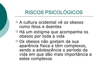 RISCOS PSICOLÓGICOS




A cultura ocidental vê os obesos
como feios e doentes
Há um estigma que acompanha os
obesos por toda a vida
Os obesos não gostam da sua
aparência física e têm complexos,
sendo a adolescência o período da
vida em que dão mais importância a
estes complexos

 