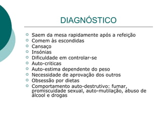 DIAGNÓSTICO











Saem da mesa rapidamente após a refeição
Comem às escondidas
Cansaço
Insónias
Dificuldade em controlar-se
Auto-criticas
Auto-estima dependente do peso
Necessidade de aprovação dos outros
Obsessão por dietas
Comportamento auto-destrutivo: fumar,
promiscuidade sexual, auto-mutilação, abuso de
álcool e drogas

 