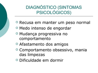 DIAGNÓSTICO (SINTOMAS
PSICOLÓGICOS)









Recusa em manter um peso normal
Medo intenso de engordar
Mudança progressiva no
comportamento
Afastamento dos amigos
Comportamento obsessivo, mania
das limpezas
Dificuldade em dormir

 