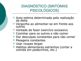 DIAGNÓSTICO (SINTOMAS
PSICOLÓGICOS)









Auto-estima determinada pela realização
da dieta
Vergonha ao alimentar-se em frente aos
outros
Vontade de fazer exercício excessivo
Cozinhar para os outros e não comer
Dar desculpas constantes para não comer
Pesagens constantes
Usar roupas largas
Hábitos alimentares estranhos (cortar a
comida em pedacinhos, etc.)

 