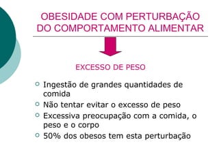 OBESIDADE COM PERTURBAÇÃO
DO COMPORTAMENTO ALIMENTAR

EXCESSO DE PESO







Ingestão de grandes quantidades de
comida
Não tentar evitar o excesso de peso
Excessiva preocupação com a comida, o
peso e o corpo
50% dos obesos tem esta perturbação

 