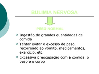 BULIMIA NERVOSA
PESO NORMAL






Ingestão de grandes quantidades de
comida
Tentar evitar o excesso de peso,
recorrendo ao vómito, medicamentos,
exercício, etc.
Excessiva preocupação com a comida, o
peso e o corpo

 