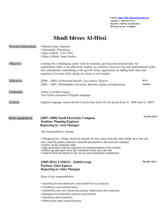 E-mail: shadi_1985_alhissi@hotmail.com
Mobile #: +966 552711271
IQAMA: Valid & Transferable
Driving License: Available
Shadi Idrees Al-Hissi
Personal Information • Marital status: Married
• Nationality: Palestinian
• Date of Birth: 11/01/1985
• Place of Birth: Saudi Arabia
Objective Looking for a challenging career with an esteemed, growing and professionally run
organization where I can effectively employ my extensive engineering and organizational skills,
thus substantially contributing to the growth of the organization by adding both value and
expertise to its team while taking my career to new heights.
Education [2000 – 2002] Al-Rowwad Schools, Secondary Degree KSA
[2002 – 2007 ] Philadelphia University, Bachelor degree in Engineering Jordan
Languages Arabic as mother tongue.
Very Good command of English language.
Courses English Language course British Consuls four levels for the period from (6 / 2006 until 6 / 2007)
Work experience [2007- 2008] Saudi Electricity Company
Position: Planning Engineer
Reporting to: Area Manager
Al-Jouf, KSA
My responsibilities include:
• Designing low voltage electrical network for new areas from the main feeder up to the end
user, count & prepare materials, Send the documents to the executive manager.
• Follow up the materials order.
• Sign agreement with the contractor for implementation of the scheme.
• Follow up and supervision the contractor works up to the end.
• Send all final documents to the service and maintenance department.
[2009-2011] TAMGO – Zahid Group
Position: Sales Egineer
Reporting to: Sales Manager
Riyadh, KSA
Some of my responsibilities:
• Searching for new clients who could benefit from our products.
• Travelling to visit potential clients.
• Establishing new, and maintaining existing, relationships with customers.
• Managing and interpreting customer requirements.
• Calculating client quotations.
• Offering after-sales support services.
 