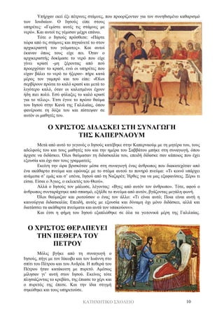 ΚΑΤΗΧΗΤΙΚΟ ΣΧΟΛΕΙΟ 10
Υπήρχαν εκεί έξι πέτρινες στάμνες, που προορίζονταν για τον συνηθισμένο καθαρισμό
των Ιουδαίων. Ο Ιησούς είπε στους
υπηρέτες: «Γεμίστε αυτές τις στάμνες με
νερό». Και αυτοί τις γέμισαν μέχρι επάνω.
Τότε ο Ιησούς πρόσθεσε: «Πάρτε
τώρα από τις στάμνες και πηγαίνετέ το στον
αρχικεραστή του γεύματος». Και αυτοί
έκαναν όπως τους είχε πει. Όταν ο
αρχικεραστής δοκίμασε το νερό που είχε
γίνει κρασί -μη ξέροντας από πού
προερχόταν το κρασί, ενώ οι υπηρέτες που
είχαν βάλει το νερό το ήξεραν- πήρε κατά
μέρος τον γαμπρό και του είπε: «Όλοι
σερβίρουν πρώτα το καλό κρασί και μετά το
λιγότερο καλό, όταν οι καλεσμένοι έχουν
ήδη πιει πολύ. Εσύ φύλαξες το καλό κρασί
για το τέλος». Έτσι έγινε το πρώτο θαύμα
του Ιησού στην Κανά της Γαλιλαίας, όπου
φανέρωσε τη δόξα του και πίστεψαν σε
αυτόν οι μαθητές του.
Ο ΧΡΙΣΤΟΣ ΔΙΔΑΣΚΕΙ ΣΤΗ ΣΥΝΑΓΩΓΗ
ΤΗΣ ΚΑΠΕΡΝΑΟΥΜ
Μετά από αυτό το γεγονός ο Ιησούς κατέβηκε στην Καπερναούμ με τη μητέρα του, τους
αδελφούς του και τους μαθητές του και την ημέρα του Σαββάτου μπήκε στη συναγωγή, όπου
άρχισε να διδάσκει. Όλοι θαύμασαν τη διδασκαλία του, επειδή δίδασκε σαν κάποιος που έχει
εξουσία και όχι σαν τους γραμματείς.
Εκείνη την ώρα βρισκόταν μέσα στη συναγωγή ένας άνθρωπος που διακατεχόταν από
ένα ακάθαρτο πνεύμα και εφώναζε με το στόμα αυτού το πονηρό πνεύμα: «Τι κοινό υπάρχει
ανάμεσα σ’ εμάς και σ’ εσένα, Ιησού από τη Ναζαρέτ; Ήρθες για να μας εξαφανίσεις. Ξέρω τι
είσαι. Είσαι ο Άγιος, ο εκλεκτός του Θεού».
Αλλά ο Ιησούς τον μάλωσε, λέγοντας: «Βγες από αυτόν τον άνθρωπο». Τότε, αφού ο
άνθρωπος συνταράχτηκε από σπασμό, εξήλθε το πνεύμα από αυτόν, βγάζοντας μεγάλη φωνή.
Όλοι θαύμαζαν και ρωτούσαν ο ένας τον άλλο: «Τι είναι αυτό; Ποια είναι αυτή η
καινούργια διδασκαλία; Επειδή, αυτός με εξουσία και δύναμη όχι μόνο διδάσκει, αλλά και
διατάσσει τα ακάθαρτα πνεύματα και αυτά τον υπακούουν».
Και έτσι η φήμη του Ιησού εξαπλώθηκε σε όλα τα γειτονικά μέρη της Γαλιλαίας.
Ο ΧΡΙΣΤΟΣ ΘΕΡΑΠΕΥΕΙ
ΤΗΝ ΠΕΘΕΡΑ ΤΟΥ
ΠΕΤΡΟΥ
Μόλις βγήκε από τη συναγωγή ο
Ιησούς, πήγε με τον Ιάκωβο και τον Ιωάννη στο
σπίτι του Πέτρου και του Ανδρέα. Η πεθερά του
Πέτρου ήταν κατάκοιτη με πυρετό. Αμέσως
μίλησαν γι’ αυτή στον Ιησού. Εκείνος τότε
πλησιάζοντας το κρεβάτι, της έπιασε το χέρι και
ο πυρετός της έπεσε. Και την ίδια στιγμή
σηκώθηκε και τους υπηρετούσε.
 