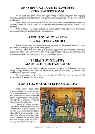 ΚΑΤΗΧΗΤΙΚΟ ΣΧΟΛΕΙΟ 11
ΘΕΡΑΠΕΙΑ ΚΑΙ ΑΛΛΩΝ ΑΣΘΕΝΩΝ
ΣΤΗΝ ΚΑΠΕΡΝΑΟΥΜ
Με τη δύση του ηλίου αυτοί που είχαν γονείς οι οποίοι υπέφεραν από διάφορες
αρρώστιες, τους οδήγησαν στον Ιησού. Όλη η πόλη μαζεύτηκε μπροστά στην πόρτα του σπιτιού
του Πέτρου.
Και ο Ιησούς τους θεράπευσε αγγίζοντάς τους με τα χέρια. Και δεν θεράπευσε μόνο τις
αρρώστιες, αλλά και έβγαλε επίσης πολλά δαιμόνια, που βγαίνοντας ούρλιαζαν: «Είσαι ο Υιός
του Θεού!».
Αλλά ο Ιησούς δεν τους επέτρεψε να μιλάνε επειδή αυτά ήξεραν ότι βρίσκονταν
μπροστά στον Χριστό, που δεν ήθελε τη μαρτυρία τους.
Ο ΧΡΙΣΤΟΣ ΑΠΟΣΥΡΕΤΑΙ
ΓΙΑ ΝΑ ΠΡΟΣΕΥΧΗΘΕΙ
Την επομένη το πρωί, πριν ακόμα ξημερώσει, ο Ιησούς σηκώθηκε και βγήκε από το σπίτι
για να πάει σ’ ένα έρημο μέρος για να προσευχηθεί.
Αλλά ο Πέτρος και αυτοί που ήταν μαζί του άρχισαν να τον αναζητούν. Όταν τον
βρήκαν του είπαν: «Όλοι σε ψάχνουν». Και αυτός τους απάντησε: «Ας πάμε αλλού σε γειτονικά
χωριά για να κηρύξω και εκεί. Διότι γι’ αυτό τον σκοπό έχω έρθει».
ΤΑΞΙΔΙ ΤΟΥ ΧΡΙΣΤΟΥ
ΔΙΑ ΜΕΣΟΥ ΤΗΣ ΓΑΛΙΛΑΙΑΣ
Και ο Ιησούς πήγε να διδάξει σε όλες τις συναγωγές σε όλη τη Γαλιλαία κηρύσσοντας το
Ευαγγέλιο της βασιλείας του Θεού και θεραπεύοντας τον λαό από όλες τις ασθένειες και
αναπηρίες από τις οποίες υπέφερε.
Του έφερναν αρρώστους που έπασχαν από διάφορες ασθένειες, δαιμονισμένους, τρελούς
και παραλυτικούς και τους θεράπευε όλους.
Ο ΧΡΙΣΤΟΣ ΘΕΡΑΠΕΥΕΙ ΕΝΑΝ ΛΕΠΡΟ
Ένας λεπρός ήρθε στον
Κύριο και πέφτοντας στα γόνατά του
έλεγε παρακαλώντας τον: «Αν θέ-
λεις μπορείς να με κάνεις καλά!» Ο
Ιησούς παρακινημένος από συμπά-
θεια άπλωσε το χέρι, τον άγγιξε και
είπε: «Θέλω, γίνε καθαρός».
Αμέσως η λέπρα εξαφανί-
στηκε και ο άνθρωπος καθαρίστηκε.
Ο Ιησούς τον οδήγησε αμέσως έξω
και του έδωσε αυστηρές συστάσεις:
«Πρόσεξε να μην πεις τίποτα σε κα-
νένα, αλλά πήγαινε να σε δει ο ιερέ-
ας και πρόσφερε για τον καθαρισμό
σου αυτά που έχει ορίσει ο Μωυσής,
σαν μαρτυρία της θεραπείας σου».
 