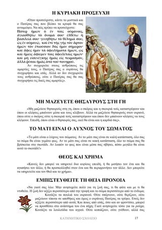ΚΑΤΗΧΗΤΙΚΟ ΣΧΟΛΕΙΟ 17
Η ΚΥΡΙΑΚΗ ΠΡΟΣΕΥΧΗ
«Όταν προσεύχεστε, κάντε το μυστικά και
ο Πατέρας σας που βλέπει τα κρυφά θα σας
ανταμείψει. Να πώς πρέπει να προσεύχεστε:
Πάτερ ἡμῶν ὁ ἐν τοῖς οὐρανοῖς,
ἁγιασθήτω τὸ ὄνομά σου· ἐλθέτω ἡ
βασιλεία σου· γενηθήτω τὸ θέλημά σου,
ὡς ἐν οὐρανῷ, καὶ ἐπὶ τῆς γῆς τὸν ἄρτον
ἡμῶν τὸν ἐπιούσιον δὸς ἡμίν σήμερον·
καὶ ἄφες ἡμῖν τὰ ὀφειλήματα ἡμῶν, ὡς
καὶ ἡμεῖς ἀφίεμεν τοῖς ὀφειλέταις ημών·
καὶ μὴ εἰσενέγκῃς ἡμᾶς εἰς πειρασμόν,
ἀλλά ῥύσαι ἡμᾶς ἀπὸ τοῦ πονηροῦ.
Αν συγχωρείτε στους ανθρώπους τις
αμαρτίες τους, ο Πατέρας σας ο ουράνιος θα
συγχωρήσει και εσάς. Αλλά αν δεν συγχωρείτε
τους ανθρώπους, ούτε ο Πατέρας σας θα σας
συγχωρήσει τις δικές σας αμαρτίες».
ΜΗ ΜΑΖΕΥΕΤΕ ΘΗΣΑΥΡΟΥΣ ΣΤΗ ΓΗ
«Μη μαζεύετε θησαυρούς στη γη, όπου ο σκόρος και η σκουριά τούς καταστρέφουν και
όπου οι κλέφτες μπαίνουν μέσα και τους κλέβουν. Αλλά να μαζεύετε θησαυρούς στον ουρανό,
όπου ούτε ο σκόρος ούτε η σκουριά τούς καταστρέφουν και όπου δεν μπαίνουν κλέφτες να τους
κλέψουν. Επειδή, όπου είναι ο θησαυρός σας, εκεί θα είναι και η καρδιά σας».
ΤΟ ΜΑΤΙ ΕΙΝΑΙ Ο ΛΥΧΝΟΣ ΤΟΥ ΣΩΜΑΤΟΣ
«Το μάτι είναι ο λύχνος του σώματος. Αν το μάτι σας είναι σε καλή κατάσταση, όλο σας
το σώμα θα είναι γεμάτο φως. Αν το μάτι σας είναι σε κακή κατάσταση, όλο το σώμα σας θα
βρίσκεται στο σκοτάδι. Αν λοιπόν το φως που είναι μέσα σας σβήσει, πόσο μεγάλο θα είναι
αυτό το σκοτάδι!»
ΘΕΟΣ ΚΑΙ ΧΡΗΜΑ
«Κανείς δεν μπορεί να υπηρετεί δυο κυρίους επειδή, ή θα μισήσει τον ένα και θα
αγαπήσει τον άλλο, ή θα προσκολληθεί στον ένα και θα περιφρονήσει τον άλλο. Δεν μπορείτε
να υπηρετείτε και τον Θεό και το χρήμα».
ΕΜΠΙΣΤΕΥΘΕΙΤΕ ΤΗ ΘΕΙΑ ΠΡΟΝΟΙΑ
«Να γιατί σας λέω: Μην ανησυχείτε πολύ για τη ζωή σας, τι θα φάτε και με τι θα
ντυθείτε. Η ζωή δεν αξίζει περισσότερο από την τροφή και το σώμα περισσότερο από το ένδυμα;
Κοιτάξτε τα πουλιά του ουρανού. Ούτε σπέρνουν, ούτε θερίζουν, ούτε
μαζεύουν τίποτα σε αποθήκες και όμως ο ουράνιος Πατέρας τα τρέφει. Εσείς δεν
αξίζετε περισσότερο από αυτά; Και ποιος από εσάς, όσο και αν φροντίσει, μπορεί
να προσθέσει στο ανάστημα του ένα πήχη; Γιατί ανησυχείτε τόσο για τα ρούχα;
Κοιτάξτε τα λουλούδια του αγρού. Ούτε κοπιάζουν, ούτε γνέθουν, αλλά σας
 