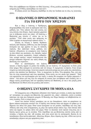 ΚΑΤΗΧΗΤΙΚΟ ΣΧΟΛΕΙΟ 20
Όλοι τότε φοβήθηκαν και δόξασαν τον Θεό λέγοντας: «Ένας μεγάλος προφήτης παρουσιάστηκε
ανάμεσα μας! Ο Θεός επισκέφθηκε τον λαό του!»
Η είδηση αυτού του θαύματος διαδόθηκε σε όλη την Ιουδαία και σε όλες τις γειτονικές
χώρες.
Ο ΙΩΑΝΝΗΣ Ο ΠΡΟΔΡΟΜΟΣ ΜΑΘΑΙΝΕΙ
ΓΙΑ ΤΟ ΕΡΓΟ ΤΟΥ ΧΡΙΣΤΟΥ
Και ο ίδιος ο Ιωάννης ο Πρόδρομος
πληροφορήθηκε όλα αυτά τα πράγματα από τους
μαθητές του. Τότε κάλεσε δυο από αυτούς και
τους έστειλε στον Κύριο. Αφού έφτασαν μπροστά
του οι άνθρωποι αυτοί του είπαν: «Ο Ιωάννης ο
Βαπτιστής μας έστειλε σ’ εσένα για να σε
ρωτήσει: ‘‘Εσύ είσαι αυτός που πρόκειται να
έλθει ή πρέπει να περιμένουμε κάποιον άλλο;’’».
Εκείνη τη στιγμή ο Ιησούς θεράπευε
πολλούς από διάφορες ασθένειες και από πονηρά
πνεύματα και είχε χαρίσει το φως σε πολλούς
τυφλούς. Και απάντησε στους μαθητές του
Ιωάννη: «Πηγαίνετε να αναφέρετε στον Ιωάννη
τα όσα είδατε και ακούσατε, ότι, δηλαδή, τυφλοί
βλέπουν, κουτσοί περπατάνε, λεπροί καθαρίζο-
νται, κουφοί ακούνε, νεκροί ανασταίνονται και
πτωχοί άνθρωποι δέχονται την καλή είδηση της
βασιλείας των ουρανών».
Όταν οι απεσταλμένοι του Ιωάννη
έφυγαν, ο Ιησούς άρχισε να μιλάει στο πλήθος για τον Ιωάννη: «Τι περιμένατε να δείτε μέσα
στην έρημο; Μια καλαμιά να κουνιέται από τον άνεμο; Τι περιμένατε να βρείτε; Έναν άντρα
ντυμένο με πολυτελή ρούχα; Αυτοί που φορούν πολυτελή ρούχα και ζουν μέσα στις απολαύσεις,
μένουν στα παλάτια των βασιλέων. Τότε, τι περιμένατε να δείτε; Ένα προφήτη; Ναι, εγώ σας
λέω ότι είναι περισσότερο από ένας προφήτης. Είναι αυτός για τον οποίο έχει γραφτεί: ‘‘Ιδού
εγώ αποστέλλω τον αγγελιαφόρο μου πιο νωρίς, ο οποίος θα ετοιμάσει τον δρόμο μπροστά σ’
εσένα’’. Επί πλέον εγώ σας λέω ότι ανάμεσα σε αυτούς που γεννήθηκαν από γυναίκες δεν υ-
πάρχει κανείς μεγαλύτερος από τον προφήτη Ιωάννη τον Βαπτιστή, αν και ο πιο μικρός μέσα
στη Βασιλεία του Θεού είναι πιο μεγάλος από αυτόν».
Ο ΙΗΣΟΥΣ ΣΥΓΧΩΡΕΙ ΤΗ ΜΟΙΧΑΛΙΔΑ
Οι Γραμματείς και οι Φαρισαίοι οδήγησαν στον Ιησού μια γυναίκα, η οποία είχε πιαστεί
επ’ αυτοφώρω για μοιχεία και βάζοντάς την μπροστά του, είπαν: «Δάσκαλε, αυτή η γυναίκα
πιάστηκε την ώρα που διέπραττε μοιχεία. Ο Μωυσής στο Νόμο διατάζει να λιθοβολούνται τέ-
τοιες γυναίκες. Εσύ τι γνώμη έχεις;»
Αυτοί του έκαναν τέτοιες ερωτήσεις για να τον δοκιμάσουν, ώστε να μπορέσουν να
βρουν κάποια κατηγορία εναντίον του. Ο Ιησούς τότε έσκυψε κάτω και άρχισε να γράφει με το
δάχτυλο του πάνω στο χώμα. Όταν αυτοί συνέχισαν να τον ρωτάνε, σηκώθηκε και τους είπε:
«Όποιος από εσάς είναι αναμάρτητος, ας ρίξει την πρώτη πέτρα επάνω της». Και έσκυψε πάλι
κάτω και άρχισε να γράφει πάνω στο χώμα. Όταν το άκουσαν αυτό έφυγαν ένας-ένας και ο
Ιησούς έμεινε μόνος με τη γυναίκα. Τότε σηκώθηκε και μη βλέποντας κανένα εκτός από τη
γυναίκα, ο Ιησούς της είπε: «Ω γυναίκα, πού είναι αυτοί που σε κατηγορούν; Κανείς δε σε
καταδίκασε;» Και εκείνη απάντησε: «Κανένας, Κύριε». Και ο Ιησούς της είπε: «Ούτε και εγώ σε
καταδικάζω, πήγαινε και μην αμαρτάνεις πια».
 