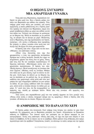 ΚΑΤΗΧΗΤΙΚΟ ΣΧΟΛΕΙΟ 21
Ο ΙΗΣΟΥΣ ΣΥΓΧΩΡΕΙ
ΜΙΑ ΑΜΑΡΤΩΛΗ ΓΥΝΑΙΚΑ
Ένας από τους Φαρισαίους, παρακάλεσε τον
Ιησού να φάει μαζί του. Και ο Ιησούς μπήκε στο
σπίτι του Φαρισαίου και κάθισε στο τραπέζι. Τότε
υπήρχε μέσα στην πόλη μια γυναίκα, μια κοινή
αμαρτωλή, η οποία μαθαίνοντας ότι ο Ιησούς ήταν
στο τραπέζι του σπιτιού του Φαρισαίου, έφερε ένα
μικρό αλαβάστρινο βάζο με μύρο και κάθισε κοντά
στα πόδια του. Έκλαιγε και σύντομα τα μούσκεψε
με τα δάκρυα της. Μετά τα σκούπισε με τα μαλλιά
της, τα φίλησε και τα άλειψε με μύρο. Βλέποντας
αυτό ο Φαρισαίος, που είχε προσκαλέσει τον Ιησού,
σκέφτηκε: «Αν αυτός ο άνθρωπος ήταν προφήτης
θα γνώριζε τι είδους γυναίκα είναι αυτή που τον
άγγιξε και, θα ήξερε ότι είναι μια αμαρτωλή».
Ο Ιησούς είπε τότε: «Έχω κάτι να σου πω».
«Μίλησε», του απάντησε ο άλλος.
«Ήταν ένας δανειστής που είχε δυο
χρεοφειλέτες: ο ένας του χρωστούσε πεντακόσια
δηνάρια και ο άλλος πενήντα. Επειδή δεν είχαν να
πληρώσουν, χάρισε και στους δυο το χρέος. Ποιος
από τους δυο θα τον αγαπήσει περισσότερο;» Ο
Σίμωνας απάντησε: «Φαντάζομαι αυτός που του
χρωστούσε περισσότερα». Ο Ιησούς του είπε:
«Καλά έκρινες». Μετά κοιτάζοντας τη γυναίκα είπε
στον Σίμωνα: «Βλέπεις αυτή τη γυναίκα; Μπήκα
στο σπίτι και δε μου έδωσες νερό να πλύνω τα πό-
δια μου. Αυτή όμως τα έπλυνε με τα δάκρυα της
και τα σκούπισε με τα μαλλιά της. Δε με φίλησες
καθόλου σαν χαιρετισμό, αλλά αυτή από τότε που
μπήκα δεν έχει σταματήσει καθόλου να μου φιλάει
τα πόδια. Δε μου έριξες καθόλου λάδι στο κεφάλι
μου, αλλά αυτή η γυναίκα άλειψε τα πόδια μου με
μύρο. Γι’ αυτό σου λέω, ότι θα συγχωρεθούν οι
αμαρτίες της, επειδή με αγάπησε πολύ». Μετά είπε στη γυναίκα: «Οι αμαρτίες σου
συγχωρέθηκαν».
Τότε αυτοί, που παρακάθονταν μαζί του στο τραπέζι άρχισαν να λένε μεταξύ τους:
«Ποιος είναι αυτός ο οποίος συγχωρεί ακόμα και τις αμαρτίες;» Αλλά ο Ιησούς είπε στη
γυναίκα: «Η πίστη σου σε έσωσε. Πήγαινε στο καλό».
Ο ΑΝΘΡΩΠΟΣ ΜΕ ΤΟ ΠΑΡΑΛΥΤΟ ΧΕΡΙ
Ο Ιησούς μπήκε στη συναγωγή. Εκεί υπήρχε ένας άντρας του οποίου το χέρι ήταν
παράλυτο. Οι γραμματείς και οι Φαρισαίοι ρώτησαν τον Ιησού: «Επιτρέπεται να θεραπεύει
κάποιος το Σάββατο;» Του έκαναν αυτή την ερώτηση για να βρουν αφορμή να τον
κατηγορήσουν. Αυτός τους απάντησε: «Ποιος από εσάς, αν είχε ένα αρνί που έπεφτε σ’ ένα
λάκκο το Σάββατο, δε θα το έπιανε για να το τραβήξει; Πόσο μάλλον ένας άνθρωπος που αξίζει
περισσότερο από ένα πρόβατο! Επιτρέπεται, λοιπόν, να κάνουμε το καλό, ακόμα και την ημέρα
 