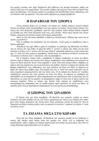 ΚΑΤΗΧΗΤΙΚΟ ΣΧΟΛΕΙΟ 23
και μερικές γυναίκες που είχαν θεραπευτεί από ασθένειες και πονηρά πνεύματα, καθώς και
πολλές άλλες που τον υπηρετούσαν. Ένα μεγάλο πλήθος είχε μαζευτεί γύρω από τον Ιησού στην
άκρη της θάλασσας. Τότε Εκείνος μπήκε σε μια βάρκα και απευθύνθηκε στους ανθρώπους, που
τον άκουγαν από την παραλία. Τους είπε πολλά πράγματα με μορφή παραβολών.
Η ΠΑΡΑΒΟΛΗ ΤΟΥ ΣΠΟΡΕΑ
«Ένας σπορέας βγήκε για να σπείρει τον σπόρο του. Καθώς έσπερνε, μερικοί σπόροι
έπεσαν στο δρόμο, όπου καταπατήθηκαν και τους έφαγαν τα πουλιά. Άλλοι σπόροι έπεσαν στις
πέτρες και, όταν φύτρωσαν ξεράθηκαν, γιατί δεν είχε υγρασία. Άλλοι σπόροι έπεσαν ανάμεσα
σε αγκάθια και, όταν αυτά φύτρωσαν μαζί τους, τους έπνιξαν. Άλλοι όμως έπεσαν στο γόνιμο
έδαφος, φύτρωσαν και έδωσαν καρπό εκατό φορές περισσότερο.
Αφού τα είπε όλα αυτά, πρόσθεσε ο Ιησούς με δυνατή φωνή: «Όποιος έχει αυτιά για να
ακούει, ας ακούσει!»
Τότε οι μαθητές του πλησίασαν και τον ρώτησαν: «Γιατί μιλάς με παραβολές;» Και ο
Ιησούς απάντησε:
«Επειδή σε σας έχει δοθεί η χάρη να γνωρίζετε τα μυστήρια της Βασιλείας του Θεού,
ενώ σε άλλους δεν έχει δοθεί. Η χάρη θα δοθεί σ’ εκείνον ο οποίος έχει πίστη και θα είναι
πλούσια η γνώση, ενώ σ’ εκείνον που δεν έχει πίστη θ’ αφαιρεθεί ακόμα και η λίγη γνώση που
έχει. Γι’ αυτό τον λόγο μιλάω με παραβολές, επειδή αυτοί, ενώ βλέπουν δε θέλουν να δουν και
ενώ ακούνε δε θέλουν ούτε ν’ ακούσουν, ούτε να καταλάβουν».
Να τι σημαίνει λοιπόν αυτή η παραβολή: Ο σπόρος συμβολίζει τα λόγια του Θεού.
Εκείνοι τώρα οι σπόροι, που έπεσαν στον δρόμο, συμβολίζουν τους ανθρώπους που ακούουν τα
λόγια του Θεού αλλά δεν δίνουν τόση σημασία σ’ αυτά. Έτσι όταν ύστερα έλθει ο διάβολος τα
παίρνει από την καρδιά τους για να μη πιστεύουν και σωθούν. Εκείνοι οι σπόροι που έπεσαν στα
βράχια συμβολίζουν τους ανθρώπους, που όταν ακούουν τα λόγια του Θεού τα δέχονται με
χαρά, δεν έχουν όμως βαθιές ρίζες στη καρδιά τους και γι’ αυτό λίγο καιρό πιστεύουν και σε
ώρες πειρασμού απομακρύνονται από την πίστη τους. Οι δε σπόροι που έπεσαν στ’ αγκάθια,
συμβολίζουν εκείνους που όταν ακούουν τα λόγια του Θεού, τα δέχονται με προθυμία και
προσπαθούν να τα εφαρμόσουν, αλλά επηρεάζονται και εμποδίζονται από τις φροντίδες και τις
απολαύσεις τις ζωής για να μπορούν να προχωρήσουν μέχρι το τέλος και να έχουν καλούς και
μόνιμους καρπούς. Τέλος οι σπόροι που έπεσαν στην εύφορη γη, συμβολίζουν τους
καλοπροαίρετους ανθρώπους, που με αγαθή καρδιά, αφού ακούσουν τα λόγια του Θεού, τα
κρατούν μέσα τους με προσοχή και καρποφορούν σε έργα αρετής και φιλανθρωπίας.
Ο ΣΠΟΡΟΣ ΤΟΥ ΣΙΝΑΠΙΟΥ
Ο Ιησούς είπε μια άλλη παραβολή: «Η βασιλεία των ουρανών μοιάζει με κόκκο
σιναπιού, που όταν σπαρθεί στη γη, ενώ είναι ο μικρότερος απ’ όλους τους σπόρους που υπάρ-
χουν στον κόσμο, βλαστάνει και γίνεται φυτό. Όταν μεγαλώσει γίνεται πιο ψηλό απ’ όλα τα
λαχανικά και βγάζει κλαδιά μεγάλα, ώστε να μπορούν τα πουλιά τ’ ουρανού να κτίζουν σ’ αυτά
τις φωλιές τους».
ΤΑ ΖΙΖΑΝΙΑ ΜΕΣΑ ΣΤΟ ΧΩΡΑΦΙ
Τους είπε μια άλλη παραβολή: «Η βασιλεία των ουρανών μοιάζει με τον άνθρωπο, ο
οποίος είχε σπείρει καλό σπόρο μέσα στο χωράφι του. Αλλά, ενώ οι άνθρωποι του
κοιμόντουσαν, ήρθε ο εχθρός και έσπειρε ζιζάνια μέσα στο σιτάρι και μετά έφυγε. Και όταν το
σιτάρι βλάστησε παρουσιάστηκαν και τα ζιζάνια.
 