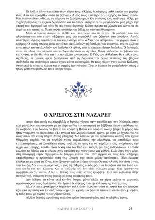 ΚΑΤΗΧΗΤΙΚΟ ΣΧΟΛΕΙΟ 24
Οι δούλοι πήγαν και είπαν στον κύριο τους: «Κύριε, δε φύτεψες καλό σπόρο στο χωράφι
σου; Από που προήλθαν αυτά τα ζιζάνια;» Αυτός τους απάντησε ότι ο εχθρός το έκανε αυτό».
Και εκείνοι είπαν: «Θέλεις να πάμε να τα ξεριζώσουμε;» Και ο κύριος τους απάντησε: «Όχι, μη
τυχόν βγάζοντας τα ζιζάνια ξεριζώσετε και το σιτάρι. Αφήστε τα να μεγαλώσουν μαζί μέχρι την
εποχή του θερισμού και τότε θα πω στους θεριστές: Κόψτε πρώτα τα ζιζάνια και δέστε τα σε
δεμάτια και κάψτε τα. Μετά κόψτε το σιτάρι και βάλτε το στην αποθήκη μου».
Μετά ο Ιησούς άφησε τα πλήθη και επέστρεψε στο σπίτι του. Οι μαθητές του τον
πλησίασαν και του είπαν: «Εξήγησε μας την παραβολή των ζιζανίων στο χωράφι». Αυτός
απάντησε: «Αυτός που σπέρνει τον καλό σπόρο είναι ο Υιός του Ανθρώπου. Το χωράφι είναι ο
κόσμος. Ο καλός σπόρος είναι αυτοί που ακολουθούν τη βασιλεία των ουρανών, ενώ τα ζιζάνια
είναι αυτοί που ακολουθούν τον διάβολο. Ο εχθρός που τα έσπειρε είναι ο διάβολος. Ο θερισμός
είναι το τέλος του κόσμου και οι θεριστές είναι οι άγγελοι. Όπως κόβονται τα ζιζάνια και
καίγονται, το ίδιο θα γίνει και στη συντέλεια του κόσμου. Ο Υιός του Ανθρώπου θα στείλει τους
αγγέλους, οι οποίοι, αφού ξεριζώσουν από τη βασιλεία του όλους εκείνους που βάζουν
σκάνδαλα και εκείνους οι οποίοι έχουν κάνει παρανομίες, θα τους ρίξουν στην αιώνια Κόλαση,
όπου εκεί θα είναι το κλάμα και ο τριγμός των δοντιών. Τότε οι δίκαιοι θα φωτοβολούν, όπως ο
ήλιος μέσα στο βασίλειο του Πατέρα τους».
Ο ΧΡΙΣΤΟΣ ΣΤΗ ΝΑΖΑΡΕΤ
Αφού είπε αυτές τις παραβολές ο Ιησούς, γύρισε στην πατρίδα του στη Ναζαρέτ, όπου
είχε μεγαλώσει και σύμφωνα με το έθιμο μπήκε στη συναγωγή το Σάββατο, όπου σηκώθηκε για
να διαβάσει. Του έδωσαν το βιβλίο του προφήτη Ησαΐα και αφού το άνοιξε βρήκε το μέρος που
ήταν γραμμένα τα παρακάτω: «Το πνεύμα του Κυρίου είναι σ’ εμένα, με αυτό με έχρισε, για να
αναγγείλω την καλή είδηση στους φτωχούς. Με έστειλε για να θεραπεύσω αυτούς που έχουν
θλιμμένη καρδιά, για να κηρύξω στους αιχμαλώτους την ελευθερία, να απαλλάξω τους
καταπιεσμένους, να ξαναδώσω στους τυφλούς το φως και να κηρύξω στους ανθρώπους την
αρχή νέας εποχής, που θα είναι δεκτή από τον Θεό και ποθητή για τους ανθρώπους». Κατόπιν
έκλεισε το βιβλίο και το έδωσε στον υπηρέτη της συναγωγής και κάθισε. Όλοι όσοι ήταν μέσα
στη συναγωγή είχαν στραμμένο το βλέμμα επάνω του. Τότε άρχισε να τους λέει: «Σήμερα
επαληθεύτηκε η προφητεία αυτή της Γραφής την οποία μόλις ακούσατε». Όλοι έμειναν
έκπληκτοι με αυτά τα λόγια, που έβγαιναν από το στόμα του και έλεγαν: «Αυτός δεν είναι ο γιος
του Ιωσήφ; Δεν είναι ο μαραγκός, ο γιος της Μαρίας, ο αδελφός του Ιακώβου και του Ιωσή και
του Ιούδα και του Σίμωνα; Και οι αδελφές του δεν είναι ανάμεσα μας;» Και άρχισαν να
αμφιβάλλουν γι’ αυτόν. Αλλά ο Ιησούς τους είπε: «Ένας προφήτης ποτέ δεν εκτιμάται στην
πατρίδα του, ανάμεσα στους γονείς και τους οικιακούς του».
Δεν θέλησε να κάνει εκεί κανένα θαύμα, μόνο έβαλε τα χέρια επάνω σε μερικούς
αρρώστους και τους θεράπευσε. Και έμεινε έκπληκτος από την έλλειψη της πίστης τους.
Όλοι οι παρευρισκόμενοι θύμωσαν πολύ, όταν άκουσαν αυτά τα λόγια και τον έδιωξαν
έξω από την πόλη και τον οδήγησαν μέχρι την κορφή του βουνού πάνω στο οποίο ήταν χτισμένη
η πόλη τους, με σκοπό να τον ρίξουν κάτω.
Αλλά ο Ιησούς περνώντας κατά ένα τρόπο θαυμαστό μέσα από το πλήθος, έφυγε.
 