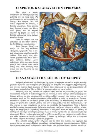 ΚΑΤΗΧΗΤΙΚΟ ΣΧΟΛΕΙΟ 25
Ο ΧΡΙΣΤΟΣ ΚΑΤΑΠΑΥΕΙ ΤΗΝ ΤΡΙΚΥΜΙΑ
Μια μέρα ο Ιησούς
ανέβηκε σε μια βάρκα μαζί με τους
μαθητές του και τους είπε: «Ας
περάσουμε στην απέναντι όχθη της
λίμνης». Και έφυγαν. Εκεί, ενώ
αυτοί οδηγούσαν το σκάφος, ο
Ιησούς κοιμήθηκε. Τότε φύσηξε
ένας δυνατός άνεμος στη λίμνη,
τόσο βίαιος που τα κύματα
γέμισαν τη βάρκα με νερά. Ο
Ιησούς καθισμένος στην πρύμνη
κοιμόταν ήσυχα.
Τότε οι μαθητές του τον
ξύπνησαν και του είπαν: «Δάσκα-
λε, δεν βλέπεις ότι χανόμαστε;»
Όταν ξύπνησε, διέταξε τον
άνεμο και είπε στη θάλασσα:
«Σταμάτα, ηρέμησε!» Και ο άνε-
μος κόπασε και απλώθηκε μεγάλη
γαλήνη. Τότε αυτός τους είπε:
«Γιατί φοβάστε τόσο πολύ; Δεν έ-
χετε καθόλου πίστη;» Αυτοί
φοβήθηκαν τόσο πολύ και έλεγαν
μεταξύ τους: «Ποιος είναι λοιπόν
αυτός που δίνει διαταγές στον
άνεμο και στη θάλασσα και τον
υπακούουν;»
Η ΑΝΑΣΤΑΣΗ ΤΗΣ ΚΟΡΗΣ ΤΟΥ ΙΑΕΙΡΟΥ
Ο Ιησούς πέρασε από την άλλη όχθη της λίμνης με τη βάρκα και από το πλήθος που είχε
μαζευτεί γύρω του είδε να έρχεται προς το μέρος του ένας από τους αρχηγούς της συναγωγής,
που λεγόταν Ιάειρος. Αφού πλησίασε τον Ιησού, έπεσε στα πόδια του και τον παρακάλεσε: «Η
μικρή κόρη μου πεθαίνει. Έλα να βάλεις το χέρι σου επάνω της για να σωθεί».
Ο Ιησούς πήγε μαζί του και ένα μεγάλο πλήθος που τον πίεζε από όλες τις μεριές τον
ακολούθησε. Ανάμεσα σ’ αυτόν υπήρχε και μια γυναίκα, η οποία υπέφερε από αιμορραγίες από
δώδεκα χρόνων και είχε ταλαιπωρηθεί στα χέρια πολλών γιατρών, είχε ξοδέψει όλη της την
περιουσία χωρίς να βρει καμία ανακούφιση, αλλά μάλλον η υγεία της χειροτέρευε. Έχοντας
ακούσει τι λεγόταν για τον Ιησού, μπήκε μέσα στο πλήθος και πλησιάζοντας τον Κύριο τού
άγγιξε τον χιτώνα του. «Επειδή», έλεγε, «και μόνο ν’ αγγίξω τα ρούχα του, θα γίνω καλά». Την
ίδια στιγμή το αίμα σταμάτησε να τρέχει και κατάλαβε ότι θεραπεύτηκε. Τότε ο Ιησούς
κατάλαβε αμέσως ότι μια δύναμη βγήκε από αυτόν και γυρίζοντας ρώτησε το πλήθος: «Ποιος
άγγιξε τα ρούχα μου;» Οι μαθητές απάντησαν: «Γιατί ρωτάς ποιος σε άγγιξε; Δε βλέπεις το
πλήθος που σε πιέζει από όλες τις μεριές;» Αλλά ο Ιησούς γύρισε πίσω για να δει ποιος το είχε
κάνει αυτό. Τότε η γυναίκα τρέμοντας από το φόβο της, και ξέροντας καλά τι είχε συμβεί, έπεσε
στα πόδια του και του είπε όλη την αλήθεια. Ο Ιησούς της απάντησε: «Κόρη μου, η πίστη σου
σε έσωσε. Πήγαινε στο καλό με ειρήνη στη ψυχή σου».
Ενώ μιλούσε ακόμα, ήρθαν άνθρωποι από το σπίτι του Ιαείρου, του αρχηγού της
συναγωγής και του είπαν: «Η κόρη σου πέθανε, γιατί να βάλεις σε κόπο τον Δάσκαλο;» Αλλά ο
Ιησούς ακούγοντας αυτά τα λόγια είπε στον Ιάειρο: «Μη φοβάσαι τίποτα, μόνο να πιστεύεις».
 