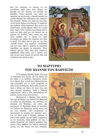 ΚΑΤΗΧΗΤΙΚΟ ΣΧΟΛΕΙΟ 26
Και δεν επέτρεψε σε κανένα να τον
συνοδέψει, παρά μόνο στον Πέτρο, τον
Ιάκωβο και τον Ιωάννη, τον αδελφό του
Ιάκωβου. Όταν έφτασαν στο σπίτι του
αρχηγού της συναγωγής, ο Ιησούς άκουσε ένα
μεγάλο θόρυβο και ανθρώπους που έκλαιγαν
και φώναζαν. Μπήκε στο σπίτι και τους είπε:
«Γιατί τόσος θρήνος και δάκρυα; Το παιδί δεν
έχει πεθάνει, αλλά κοιμάται». Και εκείνοι τον
κορόιδεψαν, επειδή ήξεραν καλά ότι η κόρη
ήταν νεκρή. Τότε ο Ιησούς τους έδιωξε από το
σπίτι και πήρε μαζί του τον πατέρα και τη
μητέρα του παιδιού, όπως επίσης και τους
τρεις μαθητές του οι οποίοι τον είχαν
συνοδέψει και μπήκε στο δωμάτιο που ήταν
το παιδί. Την πήρε από το χέρι και της είπε:
«ταλιθά κούμ!» που σημαίνει: «κοριτσάκι,
εγώ σου λέω, σήκω!» Αμέσως το κοριτσάκι
σηκώθηκε και άρχισε να περπατάει. Ήταν
δώδεκα χρόνων. Όλοι όσοι ήταν παρόντες,
φοβήθηκαν πάρα πολύ, ενώ ο Ιησούς τους
είπε να μην πουν τίποτα σε κανένα. Και είπε
να δώσουν στο παιδί να φάει.
ΤΟ ΜΑΡΤΥΡΙΟ
ΤΟΥ ΙΩΑΝΝΗ ΤΟΥ ΒΑΠΤΙΣΤΗ
Ο Τετράρχης Ηρώδης έμαθε όλα αυτά
τα πράγματα που έλεγαν για τον Ιησού και
δεν ήξερε τι να υποθέσει. Ορισμένοι έλεγαν
ότι ο Ιησούς ήταν ο Ιωάννης ο Βαπτιστής που
είχε αναστηθεί και γι’ αυτό μπορούσε να
κάνει αυτά τα θαύματα. Άλλοι πάλι έλεγαν ότι
ήταν ο Ηλίας και άλλοι ότι ήταν ένας από
τους παλιούς προφήτες. Αλλά ο Ηρώδης
αναρωτιόταν: «Εγώ ο ίδιος αποκεφάλισα τον
Ιωάννη, λοιπόν ποιος είναι αυτός;»
Πραγματικά ο Ηρώδης ήταν εκείνος
που είχε φυλακίσει τον Ιωάννη τον Βαπτιστή
εξ αιτίας της Ηρωδιάδας, της γυναίκας του
αδελφού του Φιλίππου, την οποία είχε
παντρευτεί. Η Ηρωδιάδα ήθελε να σκοτώσει
τον Ιωάννη τον Βαπτιστή, επειδή αυτός είχε
πει στον Ηρώδη: «Δεν επιτρέπεται να
παντρευτείς τη γυναίκα του αδελφού σου».
Για τον λόγο αυτό ο Ηρώδης κράτησε το
μίσος στην καρδιά του και ήθελε ευχαρίστως
να τον σκοτώσει, αλλά φοβόταν τον λαό, ο
οποίος θεωρούσε τον Ιωάννη προφήτη. Και
αυτός ο ίδιος φοβόταν τον Ιωάννη αναγνωρί-
ζοντας τον σαν δίκαιο και άγιο άνθρωπο.
 