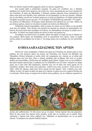 ΚΑΤΗΧΗΤΙΚΟ ΣΧΟΛΕΙΟ 27
Όταν τον άκουγε συχνά ένιωθε αμηχανία, αλλά τον άκουγε ευχαρίστως.
Στο μεταξύ ήρθε η κατάλληλη ευκαιρία. Τη μέρα των γενεθλίων του, ο Ηρώδης
παρέθεσε μια γιορτή στους άρχοντες της αυλής του, στους αξιωματικούς και στους προύχοντες
της Γαλιλαίας. Η κόρη της Ηρωδιάδας, η Σαλώμη, χόρεψε μπροστά στους καλεσμένους και
άρεσε τόσο πολύ στον Ηρώδη, ώστε ορκίστηκε να της προσφέρει ό,τι θα του ζητούσε: «Ζήτησε
μου ό,τι θα ήθελες και θα σου το δώσω ακόμα και το μισό μου βασίλειο». Η νεαρή κοπέλα πήγε
και βρήκε τη μητέρα της και της είπε: «Τι να ζητήσω;» Η Ηρωδιάδα της απάντησε: «Το κεφάλι
του Ιωάννη του Βαπτιστή». Η Σαλώμη γύρισε βιαστικά στον βασιλιά και του είπε: «Θέλω να
μου δώσεις αμέσως, επάνω σε ένα πιάτο το κεφάλι του Ιωάννη του Βαπτιστή!»
Ο βασιλιάς καταστενοχωρήθηκε, αλλά εξ αιτίας του όρκου του δεν ήθελε να της αρνηθεί
αυτό που του ζήτησε. Τότε έστειλε στη φυλακή ένα φρουρό με διαταγή να αποκεφαλίσει τον
Ιωάννη. Κι αυτός αφού πήγε και βρήκε τον Ιωάννη, τον αποκεφάλισε και έφερε το κεφάλι του σ’
ένα πιάτο. Το έδωσε στη νεαρή κοπέλα και εκείνη το πήγε στη μητέρα της.
Οι μαθητές του Ιωάννη όταν το έμαθαν, πήγαν και πήραν το σώμα του και το έθαψαν σε
ένα μνημείο. Μετά πήγαν και διηγήθηκαν αυτό το περιστατικό στον Ιησού. Αφού το έμαθε
εκείνος μπήκε σε μια βάρκα για να πάει σ’ ένα έρημο μέρος και οι μαθητές του τον ακολούθη-
σαν.
Ο ΠΟΛΛΑΠΛΑΣΙΑΣΜΟΣ ΤΩΝ ΑΡΤΩΝ
Έπειτα απ’ αυτά, αναχώρησε ο Ιησούς στα μέρη της Γαλιλαίας και πέρασε μαζί με τους
μαθητές του στο απέναντι μέρος της λίμνης της Γαλιλαίας, που λέγεται και θάλασσα της
Τιβεριάδας. Πολλοί άνθρωποι οι οποίοι είδαν την αναχώρηση του, έτρεξαν με τα πόδια από
διάφορα μέρη εκεί που πήγε. Όταν ο Ιησούς κατέβηκε από τη βάρκα, είδε αυτό το μεγάλο
πλήθος και συγκινήθηκε, επειδή ήταν σαν πρόβατα χωρίς βοσκό. Άρχισε τότε να τους διδάσκει.
Και αφού πέρασε αρκετή ώρα, οι μαθητές του τον πλησίασαν και του είπαν: «Είμαστε σε έρημο
μέρος και η ώρα είναι ήδη περασμένη. Διάλυσέ τους για να πάνε στα γύρω χωριά για να
αγοράσουν τροφές». Και αυτός τους απάντησε: «Δώστε τους εσείς να φάνε». Αλλά αυτοί του
είπαν: «Εδώ δεν έχουμε, παρά μόνο πέντε ψωμιά και δύο ψάρια». Τότε ο Ιησούς τους είπε:
«Φέρτε τα εδώ». Κι αφού τα πήρε στα χέρια του, σήκωσε τα μάτια του στον ουράνιο Πατέρα και
τα ευλόγησε. Μετά έκοψε τα ψωμιά και τα έδωσε στους μαθητές, για να τα βάλουν μπροστά σε
αυτούς που καθόντουσαν. Το ίδιο έκανε και με τα ψάρια. Τελικά έφαγαν όλοι και χόρτασαν.
Ήσαν δε όλοι αυτοί που έφαγαν πέντε χιλιάδες, εκτός από τις γυναίκες και τα παιδιά. Όταν
τελείωσαν ο Ιησούς είπε στους μαθητές του: «Μαζέψτε τα περισσεύματα για να μη χαθεί
τίποτα». Τα μάζεψαν και γέμισαν δώδεκα κοφίνια.
 