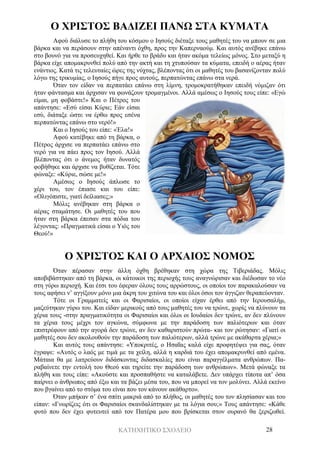 ΚΑΤΗΧΗΤΙΚΟ ΣΧΟΛΕΙΟ 28
Ο ΧΡΙΣΤΟΣ ΒΑΔΙΖΕΙ ΠΑΝΩ ΣΤΑ ΚΥΜΑΤΑ
Αφού διάλυσε το πλήθη του κόσμου ο Ιησούς διέταξε τους μαθητές του να μπουν σε μια
βάρκα και να περάσουν στην απέναντι όχθη, προς την Καπερναούμ. Και αυτός ανέβηκε επάνω
στο βουνό για να προσευχηθεί. Και ήρθε το βράδυ και ήταν ακόμα τελείως μόνος. Στο μεταξύ η
βάρκα είχε απομακρυνθεί πολύ από την ακτή και τη χτυπούσαν τα κύματα, επειδή ο αέρας ήταν
ενάντιος. Κατά τις τελευταίες ώρες της νύχτας, βλέποντας ότι οι μαθητές του βασανίζονταν πολύ
λόγω της τρικυμίας, ο Ιησούς πήγε προς αυτούς, περπατώντας επάνω στα νερά.
Όταν τον είδαν να περπατάει επάνω στη λίμνη, τρομοκρατήθηκαν επειδή νόμιζαν ότι
ήταν φάντασμα και άρχισαν να φωνάζουν τρομαγμένοι. Αλλά αμέσως ο Ιησούς τους είπε: «Εγώ
είμαι, μη φοβάστε!» Και ο Πέτρος του
απάντησε: «Εσύ είσαι Κύριε; Εάν είσαι
εσύ, διάταξε ώστε να έρθω προς εσένα
περπατώντας επάνω στο νερό!»
Και ο Ιησούς του είπε: «Έλα!»
Αφού κατέβηκε από τη βάρκα, ο
Πέτρος άρχισε να περπατάει επάνω στο
νερό για να πάει προς τον Ιησού. Αλλά
βλέποντας ότι ο άνεμος ήταν δυνατός
φοβήθηκε και άρχισε να βυθίζεται. Τότε
φώναξε: «Κύριε, σώσε με!»
Αμέσως ο Ιησούς άπλωσε το
χέρι του, τον έπιασε και του είπε:
«Ολιγόπιστε, γιατί δείλιασες;»
Μόλις ανέβηκαν στη βάρκα ο
αέρας σταμάτησε. Οι μαθητές του που
ήταν στη βάρκα έπεσαν στα πόδια του
λέγοντας: «Πραγματικά είσαι ο Υιός του
Θεού!»
Ο ΧΡΙΣΤΟΣ ΚΑΙ Ο ΑΡΧΑΙΟΣ ΝΟΜΟΣ
Όταν πέρασαν στην άλλη όχθη βρέθηκαν στη χώρα της Τιβεριάδας. Μόλις
αποβιβάστηκαν από τη βάρκα, οι κάτοικοι της περιοχής τους αναγνώρισαν και διέδωσαν το νέο
στη γύρω περιοχή. Και έτσι του έφεραν όλους τους αρρώστους, οι οποίοι τον παρακαλούσαν να
τους αφήσει ν’ αγγίξουν μόνο μια άκρη του χιτώνα του και όλοι όσοι τον άγγιζαν θεραπεύονταν.
Τότε οι Γραμματείς και οι Φαρισαίοι, οι οποίοι είχαν έρθει από την Ιερουσαλήμ,
μαζεύτηκαν γύρω του. Και είδαν μερικούς από τους μαθητές του να τρώνε, χωρίς να πλύνουν τα
χέρια τους -στην πραγματικότητα οι Φαρισαίοι και όλοι οι Ιουδαίοι δεν τρώνε, αν δεν πλύνουν
τα χέρια τους μέχρι τον αγκώνα, σύμφωνα με την παράδοση των παλιότερων και όταν
επιστρέφουν από την αγορά δεν τρώνε, αν δεν καθαριστούν πρώτα- και τον ρώτησαν: «Γιατί οι
μαθητές σου δεν ακολουθούν την παράδοση των παλιότερων, αλλά τρώνε με ακάθαρτα χέρια;»
Και αυτός τους απάντησε: «Υποκριτές, ο Ησαΐας καλά είχε προφητέψει για σας, όταν
έγραψε: «Αυτός ο λαός με τιμά με τα χείλη, αλλά η καρδιά του έχει απομακρυνθεί από εμένα.
Μάταια θα με λατρεύουν διδάσκοντας διδασκαλίες που είναι παραγγέλματα ανθρώπων. Πα-
ραβαίνετε την εντολή του Θεού και τηρείτε την παράδοση των ανθρώπων». Μετά φώναξε τα
πλήθη και τους είπε: «Ακούστε και προσπαθήστε να καταλάβετε. Δεν υπάρχει τίποτα απ’ όσα
παίρνει ο άνθρωπος από έξω και τα βάζει μέσα του, που να μπορεί να τον μολύνει. Αλλά εκείνο
που βγαίνει από το στόμα του είναι που τον κάνουν ακάθαρτο».
Όταν μπήκαν σ’ ένα σπίτι μακριά από το πλήθος, οι μαθητές του τον πλησίασαν και του
είπαν: «Γνωρίζεις ότι οι Φαρισαίοι σκανδαλίστηκαν με τα λόγια σου;» Τους απάντησε: «Κάθε
φυτό που δεν έχει φυτευτεί από τον Πατέρα μου που βρίσκεται στον ουρανό θα ξεριζωθεί.
 