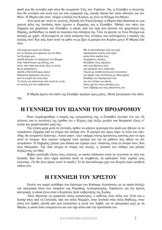 ΚΑΤΗΧΗΤΙΚΟ ΣΧΟΛΕΙΟ 2
παιδί που θα γεννηθεί από σένα θα ονομαστεί Υιός του Υψίστου. Να, η Ελισάβετ η συγγενής
σου θα γεννήσει και αυτή ένα γιο στα γεράματά της, επειδή τίποτα δεν είναι αδύνατο για τον
Θεό». Η Μαρία είπε τότε: «Είμαι η δούλη του Κυρίου, ας γίνει το θέλημα του Θεού».
Λίγο μετά απ’ αυτό το γεγονός, δηλαδή τον Ευαγγελισμό, η Μαρία πήγε βιαστικά σε μια
ορεινή πόλη της Ιουδαίας όπου έμεναν ο Ζαχαρίας και η Ελισάβετ. Μπήκε στο σπίτι του
Ζαχαρία και χαιρέτησε την Ελισάβετ, η οποία, από την ώρα που άκουσε τον χαιρετισμό της
Μαρίας, αισθάνθηκε το παιδί να σκιρτάει στα σπλάχνα της. Τότε τη φώτισε το Άγιο Πνεύμα και
φώναξε με χαρά: «Ευλογημένη να είσαι ανάμεσα στις γυναίκες και ευλογημένος ο καρπός της
κοιλίας σου! Και πώς ήταν αυτό να έρθει να με βρει η μητέρα του Κυρίου μου;» Η Μαρία είπε
τότε:
«Η ψυχή μου υμνεί τον Κύριο
και το πνεύμα μου χαίρεται για τον Θεό,
τον Σωτήρα μου,
επειδή έστρεψε το σπλαχνικό του βλέμμα
στην ταπεινότητα της δούλης του,
ώστε, από τώρα και μετά, όλες οι γενιές
θα με μακαρίζουν,
επειδή ο Παντοδύναμος έκανε
θαυμαστά πράγματα για μένα,
που το όνομά του είναι άγιο.
Το έλεός του απλώνεται από γενιά σε γενιά,
σε αυτούς που τον φοβούνται.
Με το παντοδύναμο δεξί του χέρι
διασκόρπισε αυτούς που είχαν
μέσα στην καρδιά τους
υπερήφανες σκέψεις.
Κατέβασε τους ισχυρούς
από τους θρόνους τους
και εξύψωσε τους ταπεινούς.
Γέμισε με αγαθά αυτούς που πεινούσαν
και άφησε τους πλούσιους με άδεια χέρια.
Βοήθησε τον Ισραηλιτικό λαό
και τον ελέησε για πάντα,
όπως είχε πει στους πατέρες μας,
στον Αβραάμ και τους απογόνους του.
Η Μαρία έμεινε στο σπίτι της Ελισάβετ περίπου τρεις μήνες. Μετά ξαναγύρισε στο σπίτι
της.
Η ΓΕΝΝΗΣΗ ΤΟΥ ΙΩΑΝΝΗ ΤΟΥ ΠΡΟΔΡΟΜΟΥ
Όταν συμπληρώθηκε ο καιρός της εγκυμοσύνης της, η Ελισάβετ γέννησε ένα γιο. Οι
γείτονες και οι συγγενείς της έμαθαν ότι ο Κύριος είχε δείξει μεγάλο και θαυμαστό έλεος σ’
αυτήν και χαιρόντουσαν μαζί της.
Την όγδοη μέρα μετά τη γέννηση, ήρθαν να κάνουν περιτομή στο παιδί και ήθελαν να το
ονομάσουν Ζαχαρία από το όνομα του πατέρα του. Η μητέρα του όμως πήρε το λόγο και είπε:
«Όχι, θα ονομαστεί Ιωάννης». Αυτοί είπαν: «Δεν υπάρχει στους προγόνους κανένας που να έχει
αυτό το όνομα». Και έκαναν νοήματα στον πατέρα του για να μάθουν πώς ήθελε να τον
ονομάσουν. Ο Ζαχαρίας ζήτησε μια πλάκα και έγραψε εκεί: «Ιωάννης είναι το όνομά του». Και
όλοι θαύμασαν. Την ίδια στιγμή το στόμα του άνοιξε, η γλώσσα του λύθηκε και μίλησε
δοξάζοντας τον Θεό.
Φόβος κατέλαβε όλους τους γείτονες, οι οποίοι διέδωσαν αυτά τα γεγονότα σε όλη την
Ιουδαία. Και όλοι όσοι είχαν ακούσει αυτά τα συμβάντα, τα κράτησαν στην καρδιά τους
λέγοντας: «Τι θα γίνει άραγε αυτό το παιδί;» Το δε παντοδύναμο χέρι του Κυρίου ήταν αληθινά
επάνω του.
Η ΓΕΝΝΗΣΗ ΤΟΥ ΧΡΙΣΤΟΥ
Εκείνο τον καιρό εκδόθηκε ένα διάταγμα του Καίσαρα Αυγούστου, με το οποίο διέταζε
την απογραφή όλων των υπηκόων της Ρωμαϊκής Αυτοκρατορίας. Επρόκειτο για την πρώτη
απογραφή, η οποία έγινε όταν ο Κυρήνιος ήταν κυβερνήτης της Συρίας.
Όλοι πήγαιναν να γραφτούν στους καταλόγους, ο καθένας στην πόλη του. Έτσι και ο
Ιωσήφ πήγε από τη Γαλιλαία, από την πόλη Ναζαρέτ, στην Ιουδαία στην πόλη Βηθλεέμ, στην
πόλη του Δαβίδ, επειδή από εκεί καταγόταν η γενιά του Δαβίδ, για να απογραφεί μαζί με τη
Μαρία, η οποία ήταν ετοιμόγεννη και την είχε κάτω από την προστασία του.
 