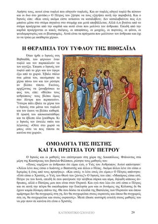 ΚΑΤΗΧΗΤΙΚΟ ΣΧΟΛΕΙΟ 29
Αφήστε τους, αυτοί είναι τυφλοί που οδηγούν τυφλούς. Και αν τυφλός οδηγεί τυφλό θα πέσουν
και οι δυο στο χαντάκι.» Ο Πέτρος του ζήτησε να τους εξηγήσει αυτή την παραβολή. Και ο
Ιησούς είπε: «Και εσείς ακόμα είστε ανίκανοι να καταλάβετε; Δεν καταλαβαίνετε πως ό,τι
μπαίνει μέσα στο στόμα πηγαίνει στο στομάχι και μετά αποβάλλεται; Αλλά ό,τι βγαίνει από το
στόμα προέρχεται από την καρδιά και αυτό είναι που μολύνει τον άνθρωπο. Επειδή από την
καρδιά προέρχονται οι κακές σκέψεις, οι αποφάσεις, οι μοιχείες, οι πορνείες, οι φόνοι, οι
ψευδομαρτυρίες και οι βλασφημίες. Αυτά είναι τα πράγματα που μολύνουν τον άνθρωπο και όχι
το να τρώει με ακάθαρτα χέρια».
Η ΘΕΡΑΠΕΙΑ ΤΟΥ ΤΥΦΛΟΥ ΤΗΣ ΒΗΘΣΑΪΔΑ
Όταν ήρθε ο Ιησούς στη
Βηθσαϊδά, του φέρνουν έναν
τυφλό και τον παρακαλούν να
τον αγγίξει. Έπιασε ο Ιησούς τον
τυφλό από το χέρι και τον έφερε
έξω από το χωριό. Έβαλε σάλιο
στα μάτια του, ακούμπησε τα
χέρια πάνω του και τον ρώτησε
αν βλέπει τίποτε. Εκείνος,
αρχίζοντας να ξαναβρίσκει το
φως του, είπε: «Βλέπω τους
ανθρώπους· τους βλέπω όμως
σαν δέντρα που περπατούν».
Ύστερα πάλι έβαλε τα χέρια του
ο Ιησούς στα μάτια του τυφλού
και τον έκανε να βλέπει καθαρά.
Η όρασή του αποκαταστάθηκε
και τα έβλεπε όλα ξεκάθαρα. Κι
ο Ιησούς τον έστειλε σπίτι του
λέγοντας: «Ούτε στο χωριό να
μπεις ούτε να πεις τίποτα σε
κανένα στο χωριό».
ΟΜΟΛΟΓΙΑ ΤΗΣ ΠΙΣΤΗΣ
ΚΑΙ ΤΑ ΠΡΩΤΕΙΑ ΤΟΥ ΠΕΤΡΟΥ
Ο Ιησούς και οι μαθητές του επέστρεψαν στη χώρα της Δεκαπόλεως. Φτάνοντας στα
μέρη της Καισάρειας του βασιλιά Φιλίππου, ρώτησε τους μαθητές του:
«Ποιος νομίζουν οι άνθρωποι ότι είμαι εγώ, ο Υιός του Ανθρώπου; Αυτοί απάντησαν:
«Άλλοι λένε πως είσαι ο Ιωάννης ο Βαπτιστής και άλλοι ο Ηλίας. Ακόμα άλλοι λένε ότι είσαι ο
Ιερεμίας ή ένας από τους προφήτες». «Και εσείς; τι λέτε εσείς ότι είμαι;» Ο Πέτρος απάντησε:
«Εσύ είσαι ο Χριστός, ο Υιός του Θεού του ζώντος!» Ο Ιησούς του είπε: «Μακάριος είσαι εσύ,
Πέτρο γιε του Ιωνά, επειδή δε σου φανέρωσε την αλήθεια σάρκα και αίμα, δηλαδή κάποιος άν-
θρωπος, αλλά ο Πατέρας μου που είναι στον Ουρανό. Και εγώ σου λέω ότι εσύ είσαι ο Πέτρος
και σε αυτή την πέτρα θα οικοδομήσω την Εκκλησία μου και οι δυνάμεις της Κόλασης δε θα
έχουν καμία δύναμη επάνω της. Θα σου δώσω τα κλειδιά της Βασιλείας των Ουρανών και όποιο
αμάρτημα δεν θα συγχωρείς στη γη, δεν θα συγχωρείται στους ουρανούς και όποιο θα συγχωρείς
στη γη, θα συγχωρείται και στους ουρανούς». Μετά έδωσε αυστηρή εντολή στους μαθητές του
να μην πουν σε κανένα ότι είναι ο Χριστός.
 