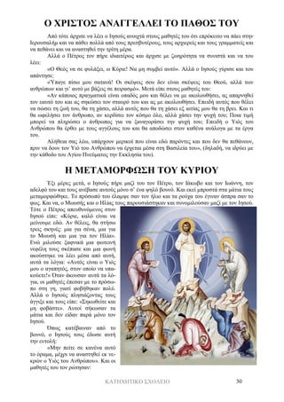 ΚΑΤΗΧΗΤΙΚΟ ΣΧΟΛΕΙΟ 30
Ο ΧΡΙΣΤΟΣ ΑΝΑΓΓΕΛΛΕΙ ΤΟ ΠΑΘΟΣ ΤΟΥ
Από τότε άρχισε να λέει ο Ιησούς ανοιχτά στους μαθητές του ότι επρόκειτο να πάει στην
Ιερουσαλήμ και να πάθει πολλά από τους πρεσβυτέρους, τους αρχιερείς και τους γραμματείς και
να πεθάνει και να αναστηθεί την τρίτη μέρα.
Αλλά ο Πέτρος τον πήρε ιδιαιτέρως και άρχισε με ζωηρότητα να συνιστά και να του
λέει:
«Ο Θεός να σε φυλάξει, ω Κύριε! Να μη συμβεί αυτό». Αλλά ο Ιησούς γύρισε και του
απάντησε:
«Ύπαγε πίσω μου σατανά! Οι σκέψεις σου δεν είναι σκέψεις του Θεού, αλλά των
ανθρώπων και γι’ αυτό με βάζεις σε πειρασμό». Μετά είπε στους μαθητές του:
«Αν κάποιος πραγματικά είναι οπαδός μου και θέλει να με ακολουθήσει, ας απαρνηθεί
τον εαυτό του και ας σηκώσει τον σταυρό του και ας με ακολουθήσει. Επειδή αυτός που θέλει
να σώσει τη ζωή του, θα τη χάσει, αλλά αυτός που θα τη χάσει εξ αιτίας μου θα τη βρει. Και τι
θα ωφελήσει τον άνθρωπο, αν κερδίσει τον κόσμο όλο, αλλά χάσει την ψυχή του; Ποια τιμή
μπορεί να πληρώσει ο άνθρωπος για να ξαναγοράσει την ψυχή του; Επειδή ο Υιός του
Ανθρώπου θα έρθει με τους αγγέλους του και θα αποδώσει στον καθένα ανάλογα με τα έργα
του.
Αλήθεια σας λέω, υπάρχουν μερικοί που είναι εδώ παρόντες και που δεν θα πεθάνουν,
πριν να δουν τον Υιό του Ανθρώπου να έρχεται μέσα στη Βασιλεία του», (δηλαδή, να ιδρύει με
την κάθοδο του Αγίου Πνεύματος την Εκκλησία του).
Η ΜΕΤΑΜΟΡΦΩΣΗ ΤΟΥ ΚΥΡΙΟΥ
Έξι μέρες μετά, ο Ιησούς πήρε μαζί του τον Πέτρο, τον Ιάκωβο και τον Ιωάννη, τον
αδελφό του και τους ανέβασε αυτούς μόνο σ’ ένα ψηλό βουνό. Και εκεί μπροστά στα μάτια τους
μεταμορφώθηκε. Το πρόσωπό του έλαμψε σαν τον ήλιο και τα ρούχα του έγιναν άσπρα σαν το
φως. Και να, ο Μωυσής και ο Ηλίας τους παρουσιάστηκαν και συνομιλούσαν μαζί με τον Ιησού.
Τότε ο Πέτρος απευθυνόμενος στον
Ιησού είπε: «Κύριε, καλό είναι να
μείνουμε εδώ. Αν θέλεις, θα στήσω
τρεις σκηνές: μια για σένα, μια για
το Μωυσή και μια για τον Ηλία».
Ενώ μιλούσε ξαφνικά μια φωτεινή
νεφέλη τους σκέπασε και μια φωνή
ακούστηκε να λέει μέσα από αυτή,
αυτά τα λόγια: «Αυτός είναι ο Υιός
μου ο αγαπητός, στον οποίο να υπα-
κούετε!» Όταν άκουσαν αυτά τα λό-
για, οι μαθητές έπεσαν με το πρόσω-
πο στη γη, γιατί φοβήθηκαν πολύ.
Αλλά ο Ιησούς πλησιάζοντας τους
άγγιξε και τους είπε: «Σηκωθείτε και
μη φοβάστε». Αυτοί σήκωσαν τα
μάτια και δεν είδαν παρά μόνο τον
Ιησού.
Όπως κατέβαιναν από το
βουνό, ο Ιησούς τους έδωσε αυτή
την εντολή:
«Μην πείτε σε κανένα αυτό
το όραμα, μέχρι να αναστηθεί εκ νε-
κρών ο Υιός του Ανθρώπου». Και οι
μαθητές του τον ρώτησαν:
 
