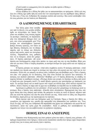 ΚΑΤΗΧΗΤΙΚΟ ΣΧΟΛΕΙΟ 31
«Γιατί λοιπόν οι γραμματείς λένε ότι πρέπει να έρθει πρώτα ο Ηλίας;»
Ο Ιησούς απάντησε:
«Είναι αλήθεια ότι ο Ηλίας θα έρθει για να αποκαταστήσει τα πράγματα. Αλλά εγώ σας
λέω ότι ο Ηλίας έχει έρθει ήδη και αυτοί δεν τον αναγνώρισαν και του φέρθηκαν όπως ήθελαν.
Το ίδιο και ο Υιός του Ανθρώπου θα υποφέρει πολλά από αυτούς». Και αυτοί κατάλαβαν τότε
ότι τους μιλούσε για τον Ιωάννη τον Βαπτιστή.
Ο ΔΑΙΜΟΝΙΣΜΕΝΟΣ ΕΠΙΛΗΠΤΙΚΟΣ
Την άλλη μέρα όταν κατέβη-
καν από το βουνό, ένα μεγάλο πλήθος
ήρθε να συναντήσει τον Ιησού. Στο
μέσο του πλήθους ένας άντρας άρχισε
να φωνάζει: «Δάσκαλε, σε παρακαλώ,
ρίξε ένα σπλαχνικό βλέμμα στον γιο
μου, που είναι μοναχοπαίδι μου! Ένα
πνεύμα τον καταλαμβάνει ξαφνικά,
βγάζει δυνατές κραυγές, τον κάνει να
έχει βίαιους σπασμούς και να βγάζει
αφρούς από το στόμα και δύσκολα
φεύγει από αυτόν, αφού τον συντρίψει
τελείως. Παρακάλεσα τους μαθητές
σου να το διώξουν, αλλά δεν μπόρε-
σαν». Ο Ιησούς απάντησε: «Ω γενιά
άπιστη και διεστραμμένη, μέχρι πότε πρέπει να είμαι μαζί σας και να σας βοηθάω; Φέρε μου
εδώ τον γιο σου». Όταν ο νεαρός πλησίασε, το πονηρό πνεύμα τον έριξε κάτω και τον τάραζε με
σπασμούς.
Ο Ιησούς ρώτησε τον πατέρα: «Από πότε συμβαίνει αυτό;» Ο πατέρας απάντησε: «Από
την παιδική του ηλικία και συχνά το πνεύμα τον έχει ρίξει στη φωτιά και στο νερό για να τον
σκοτώσει. Αλλά εσύ, αν μπορείς να κάνεις κάτι, λυπήσου μας και βοήθησε μας!» Τότε ο Ιησούς
του είπε: «Αν μπορείς συ να πιστεύεις, τότε όλα είναι δυνατά για εκείνον που πιστεύει». Ο
πατέρας του παιδιού απάντησε: «Πιστεύω! Βοήθησε με!» Ο Ιησούς βλέποντας το πλήθος να
έρχεται διέταξε το ακάθαρτο πνεύμα: «Πνεύμα άλαλο και κουφό, σε διατάζω να βγεις από αυτό
το παιδί και μην ξαναμπείς ποτέ!» Το παιδί έβγαλε κραυγές και τραντάχτηκε με σπασμούς για
πολύ. Το πνεύμα έφυγε και το παιδί έμεινε σαν νεκρό για πολλή ώρα, ώστε πολλοί νόμισαν ότι
πέθανε. Αλλά ο Ιησούς το πήρε από το χέρι και το βοήθησε να σηκωθεί και να σταθεί όρθιο.
Αργότερα οι μαθητές του τον ρώτησαν: «Γιατί εμείς δεν μπορέσαμε να διώξουμε αυτό το
πνεύμα;» Και ο Ιησούς τους απάντησε: «Επειδή είστε ολιγόπιστοι. Πραγματικά σας λέω, εάν
έχετε πίστη όσο ένας σπόρος από σινάπι, θα μπορείτε να πείτε σε αυτό το βουνό: πήγαινε από
εδώ και αυτό θα πηγαίνει και όλα θα είναι δυνατά για σας. Αλλά αυτό το είδος του δαιμονίου
δεν βγαίνει, παρά μόνο με την προσευχή και τη νηστεία».
Μετά έφυγαν από εκεί και διέσχισαν μαζί τη Γαλιλαία. Όμως ο Ιησούς δεν ήθελε να
γνωρίζουν την παρουσία του, επειδή είχε αφιερωθεί στη διδασκαλία των μαθητών του. Τους
έλεγε τα εξής: «Ο Υιός του Ανθρώπου θα παραδοθεί στα χέρια των ανθρώπων και αυτοί θα τον
σκοτώσουν, αλλά την τρίτη μέρα θα αναστηθεί». Αλλά οι μαθητές δεν καταλάβαιναν τη
σημασία των λόγων του και φοβόντουσαν να ζητήσουν εξηγήσεις.
ΠΟΙΟΣ ΕΙΝΑΙ Ο ΑΝΩΤΕΡΟΣ
Έφτασαν στην Καπερναούμ και όταν μπήκαν μέσα στο σπίτι, ο Ιησούς τους ρώτησε: «Τι
πράγμα συζητούσατε στον δρόμο;» Αλλά αυτοί σιωπούσαν επειδή στον δρόμο είχαν διαφωνήσει
μεταξύ τους για το ποιος από αυτούς ήταν ο πρώτος.
 