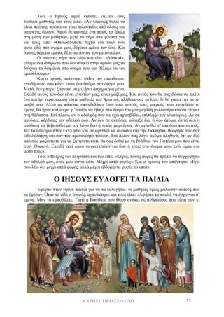 ΚΑΤΗΧΗΤΙΚΟ ΣΧΟΛΕΙΟ 32
Τότε ο Ιησούς αφού κάθισε, κάλεσε τους
δώδεκα μαθητές και τους είπε: «Αν κάποιος θέλει να
είναι πρώτος, πρέπει να γίνει τελευταίος από όλους και
υπηρέτης όλων». Αφού δε φώναξε ένα παιδί, το έβαλε
στη μέση των μαθητών, μετά το πήρε στα γόνατα του
και τους είπε: «Οποιοσδήποτε δεχτεί ένα παιδί σαν
αυτό εδώ στο όνομα μου, δέχεται εμένα τον ίδιο. Και
όποιος δέχεται εμένα, δέχεται Αυτόν που με έστειλε».
Ο Ιωάννης πήρε τον λόγο και είπε: «Δάσκαλε,
είδαμε ένα άνθρωπο που δεν ανήκει στην ομάδα μας να
διώχνει τα δαιμόνια στο όνομα σου και θέλαμε να τον
εμποδίσουμε».
Και ο Ιησούς απάντησε: «Μην τον εμποδίσετε,
επειδή αυτό που κάνει είναι ένα θαύμα στο όνομα μου.
Μετά, δεν μπορεί ξαφνικά να μιλήσει άσχημα για μένα.
Επειδή αυτός που δεν είναι εναντίον μας, είναι μαζί μας. Και αυτός που θα σας δώσει να πιείτε
ένα ποτήρι νερό, επειδή είστε μαθητές του Χριστού, αλήθεια σας το λέω, δε θα χάσει την αντα-
μοιβή του. Αλλά αν κάποιος σκανδαλίσει έναν από αυτούς τους μικρούς που πιστεύουν σ’
εμένα, θα ήταν καλύτερα γι’ αυτόν να έβαζε στο λαιμό του μια μεγάλη μυλόπετρα και να έπεφτε
στη θάλασσα. Επί πλέον, αν ο αδελφός σου σε έχει προσβάλει, επίπληξε τον ιδιαιτέρως. Αν σε
ακούσει, κέρδισες τον αδελφό σου. Αν δεν σε ακούσει, φώναξε ένα ή δυο άτομα, ώστε όλη η
υπόθεση να βεβαιωθεί με τον λόγο δυο ή τριών μαρτύρων. Αν αρνηθεί ν’ ακούσει και αυτούς,
πες το αδίκημα στην Εκκλησία και αν αρνηθεί να ακούσει και την Εκκλησία, θεώρησε τον σαν
ειδωλολάτρη και σαν τον αμετανόητο τελώνη. Επί πλέον σας λέγω ακόμα αληθινά, ότι αν δυο
από σας μαζευτείτε για να ζητήσετε κάτι, θα σας δοθεί με τη βοήθεια του Πατέρα μου που είναι
στον Ουρανό. Επειδή εκεί όπου συγκεντρώνονται δυο ή τρεις στο όνομα μου, εγώ είμαι στο
μέσο τους».
Τότε ο Πέτρος τον πλησίασε και του είπε: «Κύριε, πόσες φορές θα πρέπει να συγχωρήσω
τον αδελφό μου, όταν μου κάνει κάτι; Μέχρι επτά φορές;» Και ο Ιησούς του απάντησε: «Εγώ
σου λέω όχι μέχρι επτά φορές, αλλά μέχρι εβδομήντα φορές το επτά».
Ο ΙΗΣΟΥΣ ΕΥΛΟΓΕΙ ΤΑ ΠΑΙΔΙΑ
Έφεραν στον Ιησού παιδιά για να τα ευλογήσει· οι μαθητές όμως μάλωσαν αυτούς που
τα έφεραν. Όταν το είδε ο Ιησούς, αγανάκτησε και τους είπε: «Αφήστε τα παιδιά να έρχονται σ’
εμένα. Μην τα εμποδίζετε. Γιατί η Βασιλεία του Θεού ανήκει σε ανθρώπους που είναι σαν κι
 