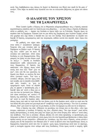 ΚΑΤΗΧΗΤΙΚΟ ΣΧΟΛΕΙΟ 33
αυτά. Σας διαβεβαιώνω πως όποιος δε δεχτεί τη Βασιλεία του Θεού σαν παιδί δε θα μπει σ’
αυτήν». Τότε πήρε τα παιδιά στην αγκαλιά του και τα ευλογούσε βάζοντας τα χέρια του πάνω
τους.
Ο ΔΙΑΛΟΓΟΣ ΤΟΥ ΧΡΙΣΤΟΥ
ΜΕ ΤΗ ΣΑΜΑΡΕΙΤΙΣΣΑ
Όταν λοιπόν έμαθε ο Κύριος ότι οι Φαρισαίοι πληροφορήθηκαν πως ο Ιησούς αποκτά
περισσότερους οπαδούς από τον Ιωάννη και τους βαφτίζει, — αν και ο ίδιος ο Ιησούς δε βάφτιζε
αλλά οι μαθητές του — άφησε την Ιουδαία κι έφυγε πάλι για τη Γαλιλαία. Έπρεπε όμως να
περάσει από τη Σαμάρεια. Έφτασε έτσι σε μια πόλη της Σαμάρειας που λεγόταν Συχάρ, κοντά
στο χωράφι που είχε δώσει ο Ιακώβ στο γιο του τον Ιωσήφ. Εκεί βρισκόταν το πηγάδι του
Ιακώβ. Ο Ιησούς, κουρασμένος από την πεζοπορία, κάθισε κοντά στο πηγάδι· ήταν γύρω στο
μεσημέρι.
Οι μαθητές του είχαν πάει
στην πόλη ν’ αγοράσουν τρόφιμα.
Έρχεται τότε μια γυναίκα από τη
Σαμάρεια να βγάλει νερό. Ο Ιησούς
της λέει: «Δώσ’ μου να πιω». Η
γυναίκα τού απάντησε: «Εσύ είσαι
Ιουδαίος κι εγώ Σαμαρείτισσα. Πώς
μπορείς να ζητάς να σου δώσω νερό
να πιεις;» — επειδή οι Ιουδαίοι
αποφεύγουν κάθε επικοινωνία με
τους Σαμαρείτες. Ο Ιησούς της
απάντησε: «Αν ήξερες ποιος είναι
αυτός που σου λέει "δώσ’ μου να
πιω", τότε εσύ θα του ζητούσες τη
δωρεά του Θεού, κι εκείνος θα σου
έδινε ζωντανό νερό». Του λέει η
γυναίκα: «Κύριε, εσύ δεν έχεις ούτε
καν κουβά, και το πηγάδι είναι βαθύ·
από πού, λοιπόν, το ’χεις το
τρεχούμενο νερό; Αυτό το πηγάδι
μάς το χάρισε ο προπάτοράς μας ο
Ιακώβ· ήπιε απ’ αυτό ο ίδιος και οι
γιοι του και τα ζωντανά του. Μήπως
εσύ είσαι ανώτερος απ’ αυτόν;» Ο
Ιησούς της απάντησε: «Όποιος πίνει
απ’ αυτό το νερό θα διψάσει πάλι·
όποιος όμως πιει από το νερό που θα του δώσω εγώ δε θα διψάσει ποτέ, αλλά το νερό που θα
του δώσω θα γίνει μέσα του μια πηγή που θ’ αναβλύζει νερό ζωής αιώνιας». Του λέει η γυναίκα:
«Κύριε, δώσ’ μου αυτό το νερό για να μη διψάω, κι ούτε να έρχομαι ως εδώ για να το παίρνω».
Τότε ο Ιησούς της είπε: «Πήγαινε να φωνάξεις τον άντρα σου κι έλα εδώ». «Δεν έχω
άντρα», απάντησε η γυναίκα. Ο Ιησούς της λέει: «Σωστά είπες, "δεν έχω άντρα"· γιατί πέντε
φορές παντρεύτηκες, κι αυτός που μαζί του τώρα ζεις δεν είναι άντρας σου· πάνω σ’ αυτό είπες
την αλήθεια». Του λέει η γυναίκα: «Κύριε, βλέπω ότι εσύ είσαι προφήτης· οι προπάτορές μας
λάτρεψαν το Θεό σ’ αυτό το βουνό· εσείς όμως λέτε ότι στα Ιεροσόλυμα βρίσκεται ο τόπος όπου
πρέπει κανείς να τον λατρεύει». «Πίστεψέ με, γυναίκα», της λέει τότε ο Ιησούς, «είναι κοντά ο
καιρός που δε θα λατρεύετε τον Πατέρα ούτε σ’ αυτό το βουνό ούτε στα Ιεροσόλυμα. Εσείς οι
Σαμαρείτες λατρεύετε αυτό που δεν το ξέρετε· εμείς όμως λατρεύουμε αυτό που το ξέρουμε,
γιατί η σωτηρία έρχεται στον κόσμο από τους Ιουδαίους. Είναι όμως κοντά ο καιρός, ήρθε
 