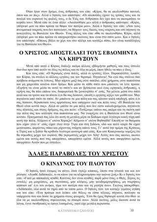 ΚΑΤΗΧΗΤΙΚΟ ΣΧΟΛΕΙΟ 35
Όταν ήταν στον δρόμο, ένας άνθρωπος του είπε: «Κύριε, θα σε ακολουθήσω παντού,
όπου και αν πας». Αλλά ο Ιησούς του απάντησε: «Οι αλεπούδες έχουν τις τρύπες τους και τα
πουλιά του ουρανού τις φωλιές τους, ο δε Υιός του Ανθρώπου δεν έχει που να ακουμπήσει το
κεφάλι του». Μετά είπε σε έναν άλλο: «Ακολούθησε με» αλλά ο άνθρωπος απάντησε: «Κύριε,
επίτρεψέ μου να πάω πρώτα να θάψω τον πατέρα μου». Αλλά ο Ιησούς του είπε: «Άσε τους
πνευματικά νεκρούς που δεν πιστεύουν, να θάψουν τους δικούς τους νεκρούς και εσύ πήγαινε να
αναγγείλεις τη Βασιλεία του Θεού». Ένας άλλος του είπε «Θα σε ακολουθήσω, Κύριε, αλλά
επίτρεψέ μου να πάω πρώτα να αποχαιρετήσω εκείνους που είναι στο σπίτι μου». Και ο Ιησούς
του απάντησε: «Όποιος βάλει το χέρι του στο αλέτρι και κοιτάζει πίσω, δεν είναι κατάλληλος
για τη Βασιλεία του Θεού».
Ο ΧΡΙΣΤΟΣ ΑΠΟΣΤΕΛΛΕΙ ΤΟΥΣ ΕΒΔΟΜΗΝΤΑ
ΝΑ ΚΗΡΥΞΟΥΝ
Μετά από αυτό ο Κύριος διάλεξε ακόμα άλλους εβδομήντα μαθητές και τους έστειλε
δυο-δυο πριν από αυτόν σε όλες τις πόλεις και σε όλα τα μέρη, όπου ήθελε να πάει ο ίδιος.
Και τους είπε: «Ο θερισμός είναι πολύς, αλλά οι εργάτες λίγοι. Παρακαλέστε, λοιπόν,
τον Κύριο, να στείλει κι άλλους εργάτες για τον θερισμό. Πηγαίνετε! Να εγώ σας στέλνω σαν
πρόβατα ανάμεσα σε λύκους. Μην πάρετε μαζί σας ούτε σακίδιο, ούτε χρήματα, ούτε παπούτσια
και μη χαιρετάτε κανένα στον δρόμο. Και μέσα σε κάθε σπίτι που μπαίνετε να λέτε πρώτα:
«Ειρήνη να είναι μέσα σε αυτό το σπίτι!» και αν βρίσκεται εκεί ένας ειρηνικός άνθρωπος, η
ειρήνη σας θα πάει επάνω του, διαφορετικά θα ξαναγυρίσει σ’ εσάς. Να μένετε μέσα στο σπίτι
αυτό και να τρώτε και να πίνετε ό,τι θα σας δώσουν, επειδή ο εργάτης αξίζει τον μισθό του. Μην
πηγαίνετε από σπίτι σε σπίτι. Αν μπαίνετε σε μια πόλη και σας κάνουν καλή υποδοχή, φάτε ό,τι
σας δώσουν, θεραπεύατε τους αρρώστους που υπάρχουν εκεί και πείτε τους: «Η Βασιλεία του
Θεού είναι κοντά σας». Αλλά αν μπείτε σε μια πόλη που δεν είστε καλοδεχούμενοι, πηγαίνετε
στις πλατείες και στους δρόμους της και πείτε: «Τινάζουμε επάνω σας ακόμα και τη σκόνη από
την πόλη σας που κόλλησε στα παπούτσια μας. Να γνωρίζετε ότι η Βασιλεία του Θεού είναι
κοντά». Πραγματικά σας λέω ότι αυτή τη μεγάλη μέρα τα Σόδομα είχαν λιγότερο κακή τύχη από
αυτή την πόλη. Αλίμονο σ’ εσένα Χοραζίν! Αλίμονο σ’ εσένα Βηθσαϊδά! Επειδή αν τα θαύματα
που είχαν γίνει σ’ εσάς είχαν γίνει στην Τύρο και στη Σιδώνα, εδώ και πολύ καιρό θα είχαν
μετανιώσει, φορώντας σάκο και ρίχνοντας στάχτη επάνω τους. Γι’ αυτό την ημέρα της Κρίσεως
η Τύρος και η Σιδών θα κριθούν λιγότερο αυστηρά από εσάς. Και εσύ Καπερναούμ νομίζεις ότι
θα σηκωθείς μέχρι τον ουρανό; Θα γκρεμιστείς μέχρι τον Άδη! Αυτός που σας ακούει, ακούει
εμένα και αυτός που σας απορρίπτει, απορρίπτει εμένα. Αλλά αυτός που απορρίπτει εμένα,
απορρίπτει Αυτόν που με έστειλε».
ΆΛΛΕΣ ΠΑΡΑΒΟΛΕΣ ΤΟΥ ΧΡΙΣΤΟΥ
Ο ΚΙΝΔΥΝΟΣ ΤΟΥ ΠΛΟΥΤΟΥ
Ο Ιησούς ήταν έτοιμος να φύγει, όταν έτρεξε κάποιος, έπεσε στα γόνατά του και τον
ρώτησε: «Αγαθέ Διδάσκαλε, τι να κάνω για να κληρονομήσω την αιώνια ζωή;» Κι ο Ιησούς του
είπε: «Γιατί με αποκαλείς αγαθό; Κανένας δεν είναι αγαθός, παρά μόνο ένας, ο Θεός. Ξέρεις τις
εντολές: μη μοιχεύσεις, μη σκοτώσεις, μην κλέψεις, μην ψευδομαρτυρήσεις, μη στερήσεις
κάποιον απ’ ό,τι του ανήκει, τίμα τον πατέρα σου και τη μητέρα σου». Εκείνος αποκρίθηκε:
«Διδάσκαλε, όλα αυτά τα τηρώ από τα νιάτα μου». Ο Ιησούς τότε τον κοίταξε γεμάτος αγάπη
και του είπε: «Ένα πράγμα σού λείπει: εάν θέλεις να είσαι τέλειος, πήγαινε, πούλησε τα
υπάρχοντα σου και δώσε τα χρήματα στους φτωχούς. Έτσι θα έχεις θησαυρό κοντά στο Θεό· κι
έλα να με ακολουθήσεις σηκώνοντας το σταυρό σου». Αλλά εκείνος, μόλις άκουσε αυτά τα
λόγια, έγινε σκυθρωπός κι έφυγε λυπημένος, γιατί είχε μεγάλη περιουσία.
 