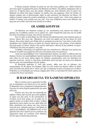 ΚΑΤΗΧΗΤΙΚΟ ΣΧΟΛΕΙΟ 36
Ο Ιησούς έστρεψε ολόγυρα τη ματιά του και είπε στους μαθητές του: «Πολύ δύσκολα
αυτοί που έχουν τα χρήματα θα μπουν στη Βασιλεία του Θεού». Οι μαθητές ταράχτηκαν από τα
λόγια του. Ο Ιησούς όμως τους είπε ακόμη: «Παιδιά μου, πολύ δύσκολο είναι να μπουν στη
Βασιλεία του Θεού όσοι έχουν στηρίξει τις ελπίδες τους στα χρήματα». Είναι πιο εύκολο να
περάσει καμήλα από τη βελονότρυπα, παρά να μπει πλούσιος στη Βασιλεία του Θεού». Οι
μαθητές ένιωσαν ακόμη πιο μεγάλη κατάπληξη κι έλεγαν μεταξύ τους: «Τότε ποιος μπορεί να
σωθεί;» Ο Ιησούς τους κοίταξε και τους είπε: «Για τους ανθρώπους αυτό είναι αδύνατο, όχι
όμως και για το Θεό· γιατί όλα είναι δυνατά για το Θεό».
ΟΙ ΑΜΠΕΛΟΥΡΓΟΙ
«Η Βασιλεία των Ουρανών μοιάζει με τον οικοδεσπότη ενός σπιτιού που βγήκε το
χάραμα για να μισθώσει εργάτες για το αμπέλι του. Αφού συμφώνησε μαζί τους για τον μισθό
που ήταν ένα δηνάριο τη μέρα, τους έστειλε για δουλειά.
Στις 9 η ώρα το πρωί βγήκε και είδε άλλους που βρισκόντουσαν στην πλατεία χωρίς να
κάνουν τίποτα. Και τους είπε: «Πηγαίνετε και εσείς στο αμπέλι και θα σας δώσω ότι είναι
δίκαιο». Και εκείνοι πήγαν εκεί. Βγήκε πάλι το μεσημέρι και μετά στις 3 και έκανε το ίδιο. Όταν
ξαναβγήκε στις 5 βρήκε άλλους οι οποίοι δεν έκαναν τίποτα και τους ρώτησε: «Γιατί κάθεστε
όλη μέρα χωρίς να κάνετε τίποτα;» Και εκείνοι απάντησαν: «Κανείς δε μας μίσθωσε το πρωί».
«Πηγαίνετε και εσείς στο αμπέλι», τους είπε.
Το βράδυ ο ιδιοκτήτης του αμπελώνα είπε στον επιστάτη του: «Φώναξε τους εργάτες και
πλήρωσε το μισθό τους αρχίζοντας από τους τελευταίους προς τους πρώτους».
Αυτοί που προσλήφθηκαν στις 5 παρουσιάστηκαν πρώτοι, και πήραν ο καθένας από ένα
δηνάριο. Εκείνοι που προσλήφθηκαν πρώτοι σκέφτηκαν ότι θα πληρωνόντουσαν πιο πολύ, αλλά
όταν είδαν ότι και αυτοί επίσης πήραν ένα δηνάριο, μουρμούριζαν κατά του ιδιοκτήτη του
αμπελιού λέγοντας: «Αυτοί οι τελευταίοι εργάστηκαν μόνο μια ώρα και αυτός τους πλήρωσε
όσο και εμάς, που εργαστήκαμε όλη την ημέρα».
Ο ιδιοκτήτης απάντησε σ’ έναν από αυτούς: «Φίλε μου, δεν σε αδίκησα. Δεν
συμφωνήσαμε ότι θα πάρεις ένα δηνάριο; Πάρε ό,τι σου ανήκει και πήγαινε. Θέλω να δώσω
στον τελευταίο όσα έδωσα και σ’ εσένα. Δεν έχω το δικαίωμα να κάνω τα λεφτά μου ό,τι θέλω;
Ή βλέπεις τη γενναιοδωρία μου αυτή με άσχημο μάτι; Έτσι, οι τελευταίοι θα γίνουν πρώτοι και
οι πρώτοι θα γίνουν τελευταίοι».
Η ΠΑΡΑΒΟΛΗ ΓΙΑ ΤΟ ΧΑΜΕΝΟ ΠΡΟΒΑΤΟ
Όλοι οι τελώνες και οι αμαρτωλοί συνήθι-
ζαν να πλησιάζουν τον Ιησού και να τον ακούνε.
Οι Φαρισαίοι και οι Γραμματείς διαμαρτύρονταν,
λέγοντας ότι αυτός δέχεται αμαρτωλούς και τρώει
μαζί τους.
Εκείνος τότε τους είπε την ακόλουθη πα-
ραβολή: «Ποιος από σας που έχει εκατό πρόβατα,
αν χάσει ένα από αυτά, δε θα εγκαταλείψει τα
ενενήντα εννιά στην έρημο για να ψάξει για το
χαμένο ώσπου να το βρει; Όταν το βρει, το βάζει
χαρούμενος στους ώμους του και, αφού έρθει στο
σπίτι, προσκαλεί τους φίλους και τους γείτονες
λέγοντάς τους: «Χαρείτε μαζί μου, γιατί βρήκα το
χαμένο μου πρόβατο». Σας βεβαιώνω πως το ίδιο
χαρά θα είναι στον ουρανό για την μετάνοια ενός
αμαρτωλού παρά για ενενήντα εννιά δικαίους,
που δεν έχουν ανάγκη από μετάνοια».
 